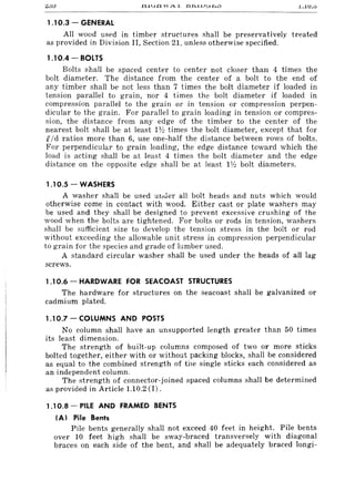 1.1.U.u
1.10.3 - GENERAL
All wood used in timber structures shall be preservatively treated
as provided in Division II, Section 21, unless otherwise specified.
1.10.4 - BOLTS
Bolts shall be spaced center to center not closer than 4 times the
bolt diameter. The distance from the center of a bolt to the end of
any timber shall be not less than 7 times the bolt diameter if loaded in
tension parallel to grain, nor 4 times the bolt diameter if loaded in
compression parallel to the grain or in tension or compression perpen-
dicular to the grain. For parallel to grain loading in tension or compres-
sion, the distance from any edge of the timber to the center of the
nearest bolt shall be at least 1Y:! times the bolt diameter, except that for
£/d ratios more than 6, use one-half the distance between rows of bolts.
For perpendicular to grain loading, the edge distance toward which the
load is acting shall be at least 4 times the bolt diameter and the edge
distance on the opposite edge shall be at least 1Y:! bolt diameters.
1.10.5 - WASHERS
A washer shall be used UlII:ler all bolt heads and nuts which would
otherwise come in contact with wood. Either cast or plate washers may
be used and they shall be designed to prevent excessive crushing of the
wood when the bolts are tightened. For bolts or rods in tension, washers
shall be sufficient size to develop the tension stress in the bolt or rod
without exceeding the allowable unit stress in compression perpendicular
to grain for the species and grade of lumber used.
A standard circular washer shall be used under the heads of all lag
screws.
1.10.6 - HARDWARE FOR SEACOAST STRUCTURES
The hardware for structures on the seacoast shall be galvanized or
cadmium plated.
1.10.7 - COLUMNS AND POSTS
No column shall have an unsupported length greater than 50 times
its least dimension.
The strength of built-up columns composed of two or more sticks
bolted together, either with or without packing blocks, shall be considered
as equal to the combined strength of the single sticks each considered as
an independent column.
The strength of connector-joined spaced columns shall be determined
as provided in Article 1.10.2 (I) .
1.10.8 - PILE AND FRAMED BENTS
(AI Pile Bents
Pile bents generally shall not exceed 40 feet in height. Pile bents
over 10 feet high shall be sway-braced transversely with diagonal
braces on each side of the bent, and shall be adequately braced longi-
 
