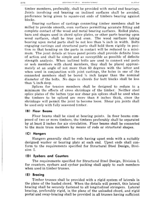 timber members, preferably, shall be provided with metal end bearings.
Joints involving end bearing on inclined surfaces shall be avoided,
preferance being given to square-cut ends of timbers bearing against
blocks.
Bearing surfaces of castings connecting timber members shall be
milled to provide smooth, even surfaces permitting accurate fitting and
complete contact of the wood and metal bearing surfaces. Rolled plates,
bars and shapes used in chord splice plates, or other parts bearing upon
wood surfaces, shall be true and even. The wood surfaces taking
bearing upon metal parts shall be not less than % inch in width. Bolts
engaging castings and structural parts shall hold them rigidly in posi-
tion so that bending on the parts in contact will be reduced to a mini-
mum. The joint details at truss panel points shall provide definite lines
of action and shall be simple and as susceptible as possible of definite
strength analysis. When inclined bolts are used to connect end posts
or web members with chord members, they shall be placed approxi-
mately at an angle of not more than 60 degrees with the latter and
when used in conjunction with joint castings, the holes in one of the
connected members shall be bored y,. inch larger than the nominal
diameter of the bolts. No daps in chords for butt blocks shall be less
than :XI inch deep.
Splices for tension members shall be designed to reduce to a
minimum the effects of cross shrinkage of the timber. Neither steel
splice plates of the batten type nor shear pin splices shall be used when
the timbers to be spliced are more than 8 inches thick, since the
shrinkage will permit the joint to become loose. Shear pin joints shall
be used only with fully seasoned timber.
IB) Floor Beams
Floor beams shall be sized at bearing points. In floor beams com-
posed of two or more timbers, the timbers preferably shall be separated
by at least 2 inches for air circulation. Floor beams shall be connected
to the main truss members by means of rods or structural shapes.
IC) Hangers
Hangers generally shall be rods having upset ends with a suitably
designed washer or bearing plate at each end. Upset ends shall con-
form to the requirements specified for Structural Steel Design, Divi-
sion 1.
(0) Eyebars and Counters
The requirements specified for Structural Steel Design, Division I,
for counters, eyebars and eyebar packing shall apply to such members
when used in timber trusses.
IE) Bracing
Timber trusses shall be provided with a rigid system of laterals in
the plane of the loaded chord. When the details will permit, this lateral
bracing shall be securely fastened to all longitudinal stringers. Lateral
bracing, preferably rigid, in the plane of the unloaded chord, and rigid
portal and sway-bracing shall be provided in all trusses having sufficient
 