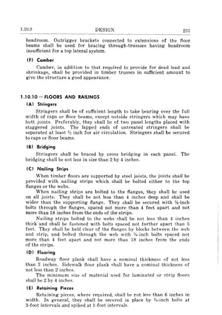 1.10.9 DESIGN 233
headroom. Outrigger brackets connected to extensions of the floor
beams shall be used for bracing through-trussses having headroom
insufficient for a top lateral system.
IFI Camber
Camber, in agdition to that required to provide for dead load and
shrinkage, shall be provided in timber trusses in sufficient amount to
give the structure a good appearance.
1.10.10- FLOORS AND RAILINGS
(A) Stringers
Stringers shall be of sufficient length to take bearing over the full
width of caps or floor beams, except outside stringers which may have
butt joints. Preferably, they shall be of two panel lengths placed with
staggered joints. The lapped ends of untreated stringers shall be
separated at least Y:! inch for air circulation. Stringers shall be secured
to caps or floor beams.
IBI Bridging
Stringers shall be braced by cross bridging in each panel. The
bridging shall be not less in size than 2 by 4 inches.
(C) Nailing Strips
When timber floors are supported by steel joists, the joists shall be
provided with nailing strips which shall be bolted either to the top
flanges or the webs.
When nailing strips are bolted to the flanges, they shall be used
on all joists. They shall be not less than 4 inches deep and shall be
wider than the supporting flange. They shall be secured with %-inch
bolts through the flanges, spaced not more than 4 feet apart and not
more than 18 inches from the ends of the strips.
Nailing strips bolted to the webs shall be not less than 4 inches
thick and shall be fastened with bolts spaced not farther apart than 5
feet. They shall be held clear of the flanges by blocks between the web
and strip, and bolted through the web with %-inch bolts spaced not
more than 4 feet apart and not more than 18 inches from the ends
of the strips.
ID) Flooring
Roadway floor plank shall have a nominal thickness of not less
than 3 inches. Sidewalk floor plank shall have a nominal thickness of
not less than 2 inches.
The minimum size of material used for laminated or strip floors
shall be 2 by 4 inches.
IE) Retaining Pieces
Retaining pieces, where required, shall be J:ot less than 6 inches in
width. In general, they shall be secured in place by %-inch bolts at
3-foot intervals and spiked at I-foot intervals.
 