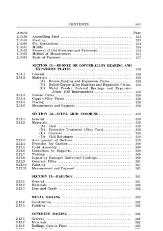 Article
2.10.58
2.10.59
2.10.60
2.10.61
2.10.62
2.10.63
2.10.64
2.11.1
2.11.2
2.11.3
2.11.4
2.11.5
2.11.6
2.12.1
2.12.2
2.12.3
2.12.4
2.12.5
2.12.6
2.12.7
2.12.8
2.12.9
2.12.10
2.12.11
2.13.1
2.13.2
2.13.3
2.13.4
2.13.5
2.13.6
2.13.7
2.13.8
CONTENTS
Assembling Steel ........................................ .
Riveting ............ '" ., .................. , ........ " .. .
Pin Connections ........................................ .
Misfits ................................................. .
Removal of Old Structure and Falsework .................. .
Method of Measurement ................................. .
Basis of Payment ....................................... .
SECTION II-BRONZE OR COPPER-ALLOY BEARING AND
xxv
Page
353
353
354
354
354
355
357
EXPANSION PLATES .................................. 358
General ................................................. 358
Materials ................................................ 358
(A) Bronze Bearing and Expansion Plates. .. .. .. . .. .. . 358
(B) Rolled Copper-Alloy Bearings and Expansion Plates. 358
(C) Metal Powder Sintered Bearings and Expansion
Joints (Oil Impregnated)...................... 358
Bronze Plates ............................................ 358
Copper-Alloy Plates ...................................... 358
Placing ................................................. 358
Measurement and Payment .... . . . . . . . . . . . . . . . . . . . . . . . . . . . . 358
SECTION 12-STEEL GRID FLOORING................... 359
General ................................................. 359
Materials ................................................ 359
(A) Steel .......................................... 359
(B) Protective Treatment (Shop Coat) .... " . " .... " . 359
(C) Concrete.... . . . . . . . . . . . . . . . . . . . . . . . . . . . . . . . . . . . 359
(D) Skid Resistance . . . . . . . . . . . . . . . . . . . . . . . . . . . . . . . . . 359
Arrangement of Sections.................................. 359
Provision for Camber..................................... 360
Field Assembly .......................................... 360
Connection to Supports................................... 360
Welding ................................................. 360
Repairing Damaged Galvanized Coatings. . . . . . . . . . . . . . . . . . . . 360
Concrete Filler .......................................... 361
Painting ................................................ 361
Measurement and Payment . . . . . . . . . . . . . . . . . . . . . . . . . . . . . . . . 361
SECTION 13-RAILINGS ................................. 361
General ................................................. 361
Materials ................................................ 362
Line and Grade .......................................... 362
METAL RAILING................................... ..... 362
Construction ............................................. 362
Painting ................................................ 362
CONCRETE RAILING .................................... 362
General ................................................. 362
Materials ............................................... 362
~ailin~s ~C~~t-in-Place .................................... 363
 
