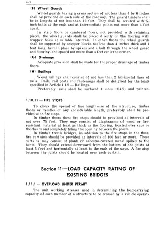 (F) Wheel Guards
Wheel guards having a cross section of not less than 4 by 6 inches
shall be provided on each side of the roadway. The guard timbers shall
be in lengths of not less than 12 feet. They shall be secured with '18-
inch bolts at the ends and at intermediate points not more than 4 feet
apart.
In strip floors or cambered tloors, not provided with retaining
pieces, the wheel guards shall be placed directly on the flooring with
scupper holes at suitable intervals. In other floors the wheel guards
shall be supported by scupper blocks not less than 4 inches thick and 1
foot long, held in place by spikes and a bolt through the wheel guard
and flooring, and spaced not more than 4 feet center to center.
(G) Drainage
Adequate provision shall be made for the proper drainage of timber
floors.
(H) Railings
Wood railings shall consist of not less than 2 horizontal lines of
rails. Rails, rail posts and fastenings shall be designed for the loads
specified in Article 1.1.9 - Railings.
Preferably, rails "hall be surfaced 4 sides (S4S) and painted.
1.10.11 - FIRE STOPS
To check the spread of fire lengthwise of the structure, timber
floors or trestles of any considerable length, preferably shall be pro-
vided with fire stops.
In timber floors these fire stops should be provided at intervals of
not over 75 feet. They may consist of diaphragms of wood or fire-
resistant material at least as thick as the flooring, located over caps or
floorbeam and completely filling the opening between the joists.
In timber trestle bridges, in addition to the fire stops in the floor,
fire curtains should be provided at intervals of 100 feet or more. These
curtains may consist of plank or asbestos-covered metal spiked to the
bents. They should extend downward from the bottom of the joists at
least 5 feet and horizontally at least to the ends of the caps. A fire stop
between the joists should be located over each curtain.
Section l1-LOAD CAPACITY RATING OF
EXISTING BRIDGES
1.11 .1 - OVERLOAD UNDER PERMIT
The unit working stresses used in determining the load-carrying
capacity of each member of a structure to be crossed by a vehicle operat-
 