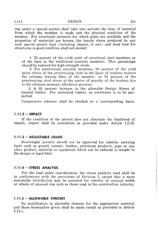 1.11.1 DESIGN 235
ing under a special permit shall take into account the type of material
from which the member is made and the physical condition of the
member. For structural elements for which p!ans are available and the
properties of materials are known, the tensile stress produced by any
such special permit load (including impact, if any) and dead load for
structures in good condition shall not exceed:
1. 75 percent of the yield point of structural steel members or
of the bars in the reinforced concrete members. This percentage
should be reduced for high strength steels.
2. For prestressed concrete members, 90 percent of the yield
point stress of the prestressing steel in the layer of tendons nearest
the extreme tension fiber of the member; or 75 percent of the
prestressing steel stress at the center of gravity of the tendons due
to the ultimate moment, whichever governs.
3. A 33 percent increase in the allowable Design Stress of
treated timber. For untreated timber, no overstress is to be per-
mitted.
Compressive stresses shall be checked on a corresponding basis.
1.11.2 - IMPACT
If the condition of the permit does not eliminate the likelihood of
impact, impact shall be considered as provided under Article 1.2.12.
1.11 .3 - ADJUSTABLE LOADS
Overweight permits should not be approved for vehicles carrying
loads such as gravel, cement, lumber, petroleum products, pipe or any
other product, material or equipment which can be reduced in weight to
the design or legal limit.
1.11 .4 - STRESS ANALYSIS
For the load under consideration, the stress analysis used shall be
in conformance with the provisions of Division I, except that a more
reasonable distribution may be assumed for vehicles of unusual width
or wheels of unusual size such as those used in the construction industry.
1.11 .5 - ALLOWABLE STRESSES
No modification in allowable stresses for the appropriate material
and those hereinafter given shall be made except as provided in Article
1.11.1.
 