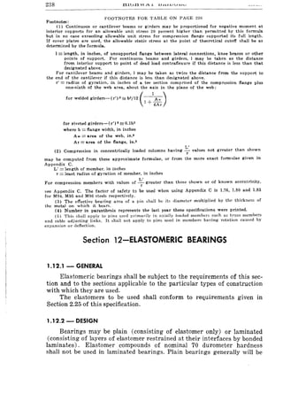 238 111...)-0 vv.n.. ~ U.l.I.L.1JU..L-t1>J
FOOTNOTES FOR TABLE ON PAGE 236
Footnotes:
(1) Continuous or cantilever beams or girders may be proportioned for negative moment at
interior supports for an allowable unit stress 20 percent higher than permitted by this formula
but in no case exceeding allowable unit stress for compression flange supported its full length.
If cover plates are used, the allowable static stress at the point of theoretical cutoff shall be as
determined by the formula.
I = length, in inches, of unsupported flange between lateral connections, knee braces or other
points of support. For continuous beams and girders. 1 may be taken as the distance
from interior support to point of dead load contraflexure if this distance is less than that
designated above.
For cantilever beams and girders, 1 may be taken as twice the distance from the support to
the end of the cantilever if this distance is less than designated above.
r' = radius of gyration. in inches of a tee section comprised of the compression flange plus
one-sixth of the web area, about the axis in the plane of the web:
for welded girders-(r')2 s;b2/12 (~)
1 + 6Ar
for riveted girders-(r') 2s; O.lb2
where b == flange width, in inches
Aw == area of the web. in.2
At = area of the flange, in.·
L'
(2) Compression in concentrically loaded columns having -;- values not greater than shown
may be computed from these approximate formulae, or from the more exact formulae given in
Appendix C.
L' == length of member, in inches
r == least radius of gyration of member, in inches
L'
For compression members with values of ~ greater than those shown or of known eccentricity.
see Appendix C. The factor of safety ta be used when using Appendix C is 1.76, 1.80 and 1.83
for M94, M95 and M96 steels respectively.
(3) The effective bearing area of a pin ,hall be its diameter multiplied by the thickness of
the metal on which it bears.
(4) Number in parenthesis represents the last year these specifications were printed.
(5) This shall apply to pins used primarily in axially loaded members such as truss member!:l
and cable adjusting links. It shall not apply to pins used in members having rotation caused by
expansion or deflection.
Section 12-ELASTOMERIC BEARINGS
1.12.1 - GENERAL
Elastomeric bearings shall be subject to the requirements of this sec-
tion and to the sections applicable to the particular types of construction
with which they are used.
The elastomers to be used shall conform to requirements given in
Section 2.25 of this specification.
1.12.2 - DESIGN
Bearings may be plain (consisting of elastomer only) or laminated
(consisting of layers of elastomer restrained at their interfaces by bonded
laminates). Elastomer compounds of nominal 70 durometer hardness
shall not be used in laminated bearings. Plain bearings generally will be
 