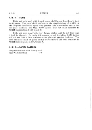 1.13.11 DESIGN 245
.--------~.. -.--~--.-----.---.-..-~.--.~~....
1.13.11 - BOLTS
Bolts and nuts used with lapped seams shall be not less than % inch
in diameter. The bolts shall conform to the specifications of ASTM A
449 for plate thicknesses equal to or greater than 0.209 inches and A 307
for plate thickness less than 0.209 inches. The nut shall conform to
ASTM Designation A 563, Grade C.
Bolts and nuts used with four flanged plates shall be not less than
Y:! inch in diameter for plate thicknesses to and including 0.179 inches
and not less than % inch in diameter for plates of greater thickness. The
bolts and nuts shall be quick acting coarse thread and shall conform to
ASTM Specifications A 307, Grade A.
1.13.12 - SAFETY FACTORS
Longitudinal test seam strength-3
Pipe Wall Buckling -2
 
