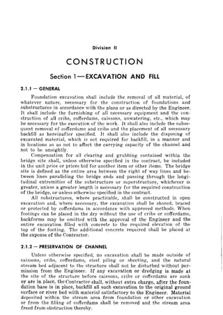 Division II
CONSTRUCTION
Section l-EXCAVATION AND FIll..
2.1.1 - GENERAL
Foundation excavation shall include the removal of all material, of
whatever nature, necessary for the construction of foundations and
substructures in accordance with the plans or as directed by the Engineer.
It shall include the furnishing of all necessary equipment and the con-
struction of all cribs, cofferdams, caissons, unwatering, etc., which may
be necessary for the execution of the work. It shall also include the subse-
quent removal of cofferdams and cribs and the placement of all necessary
backfill as hereinafter specified. It shall also include the disposing of
excavated material, which is not required for backfill, in a manner and
in locations so as not to affect the carrying capacity of the channel and
not to be unsightly.
Compensation for all clearing and grubbing contained within the
bridge site shall, unless otherwise specified in the contract, be included
in the unit price or prices bid for another item or other items. The bridge
site is defined as the entire area between the right of way lines and be-
tween lines paralleling the bridge ends and passing through the longi-
tudinal extremities of the substructure or superstructure, whichever is
greater, unless a greater length is necessary for the required construction
of the bridge, or unless otherwise specified in the contract.
All substructures, where practicable, shall be constructed in open
excavation and, where necessary, the excavation shall be shored, braced
or protected by cofferdams in accordance with approved methods. When
footings can be placed in the dry without the use of cribs or cofferdams,
backforms may be omitted with the approval of the Engineer and the
entire excavation filled with concrete to the required elevation of the
top of the footing. The additional concrete required shall be placed at
the expense of the Contractor.
2.1 .2 - PRESERVATION OF CHANNEL
Unless otherwise specified, no excavation shall be made outside of
caissons, cribs, cofferdams, steel piling or sheeting, and the natural
stream bed adjacent to the structure shall not be disturbed without per-
mission from the Engineer. If any excavation or dredging is made at
the site of the structure before caissons, cribs or cofferdams are sunk
or are in place, the Contractor shall, without extra charge, after the foun-
dation base is in place, backfill all such excavation to the original ground
surface or river bed with material satisfactory to the Engineer. Material
deposited within the stream area from foundation or other excavation
or from the filling of cofferdams shall be removed and the stream area
freed from obstruction thereby.
 
