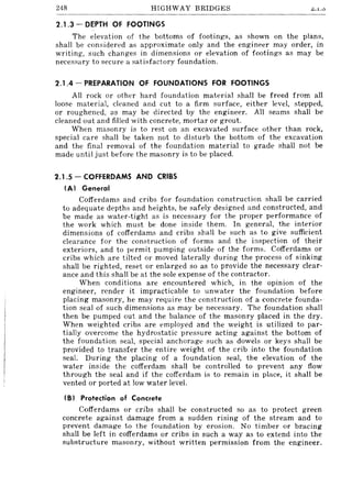 248 HIGHWAY BRIDGES ~.1..0
2.1.3 - DEPTH OF FOOTINGS
The elevation of the bottoms of footings, as shown on the plans,
shall be considered as approximate only and the engineer may order, in
writing, such changes in dimensions or elevation of footings as may be
necessary to secure a satisfactory foundation.
2.1.4 - PREPARATION OF FOUNDATIONS FOR FOOTINGS
All rock or other hard foundation material shall be freed from all
loose material, cleaned and cut to a firm surface, either level, stepped,
or roughened, as may be directed by the engineer. All seams shall be
cleaned out and filled with concrete, mortar or grout.
When masonry is to rest on an excavated surface other than rock,
special care shall be taken not to disturb the bottom of the excavation
and the final removal of the foundation material to grade shall not be
made until just before the masonry is to be placed.
2.1.5 - COFFERDAMS AND CRIBS
(AI General
Cofferdams and cribs for foundation construction shall be carried
to adequate depths and heights, be safely designed and constructed, and
be made as water-tight as is necessary for the proper performance of
the work which must be done inside them. In general, the interior
dimensions of cofferdams and cribs shall be such as to give sufficient
clearance for the construction of forms and the inspection of their
exteriors, and to permit pumping outside of the forms. Cofferdams or
cribs which are tilted or moved laterally during the process of sinking
shall be righted, reset or enlarged so as to provide the necessary clear-
ance and this shall be at the sole expense of the contractor.
When conditions are encountered which, in the opinion of the
engineer, render it impracticable to unwater the foundation before
placing masonry, he may require the construction of a concrete founda-
tion seal of such dimensions as may be necessary. The foundation shall
then be pumped out and the balance of the masonry placed in the dry.
When weighted cribs are employed and the weight is utilized to par-
tially overcome the hydrostatic pressure acting against the bottom of
the foundation seal, special anchorage such as dowels or keys shall be
provided to transfer the entire weight of the crib into the foundation
seal. During the placing of a foundation seal, the elevation of the
water inside the cofferdam shall be controlled to prevent any flow
through the seal and if the cofferdam is to remain in place, it shall be
vented or ported at low water level.
(B I Protection of Concrete
Cofferdams or cribs shall be constructed so as to protect green
concrete against damage from a sudden rising of the stream and to
prevent damage to the foundation by erosion. No ti mber or bracing
shall be left in cofferdams or cribs in such a way as to extend into the
substructure masonry, without written permission from the engineer.
 