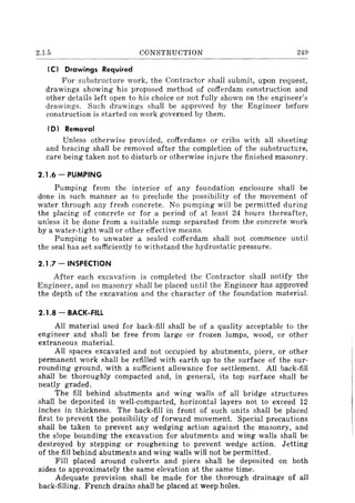 2.1.5 CONSTRUCTION 249
-----~----------
(C) Drawings Required
For substructure work, the Contractor shall submit, upon request,
drawings showing his proposed method of cofferdam construction and
other details left open to his choice or not fully shown on the engineer's
drawings. Such drawings shall be approved by the Engineer before
construction is started on work governed by them.
(D) Removal
Unless otherwise provided, cofferdams or cribs with all sheeting
and bracing shall be removed after the completion of the substructure,
care being taken not to disturb or otherwise injure the finished masonry.
2.1.6 - PUMPING
Pumping from the interior of any foundation enclosure shall be
done in such manner as to preclude the possibility of the movement of
water through any fresh concrete. No pumping will be permitted during
the placing of concrete or for a period of at least 24 hours thereafter,
unless it be done from a suitable sump separated from the concrete work
by a water-tight wall or other effective means.
Pumping to unwater a sealed cofferdam shall not commence until
the seal has set sufficiently to withstand the hydrostatic pressure.
2.1.7 - INSPECTION
After each excavation is completed the Contractor shall notify the
Engineer, and no masonry shall be placed until the Engineer has approved
the depth of the excavation and the character of the foundation material.
2.1.8 - BACK-FILL
All material used for back-fill shall be of a quality acceptable to the
engineer and shall be free from large or frozen lumps, wood, or other
extraneous material.
All spaces excavated and not occupied by abutments, piers, or other
permanent work shall be refilled with earth up to the surface of the sur-
rounding ground, with a sufficient allowance for settlement. All back-fill
shall be thoroughly compacted and, in general, its top surface shall be
neatly graded.
The fill behind abutments and wing walls of all bridge structures
shall be deposited in well-compacted, horizontal layers not to exceed 12
inches in thickness. The back-fill in front of such units shall be placed
first to prevent the possibility of forward movement. Special precautions
shall be taken to prevent any wedging action against the masonry, and
the slope bounding the excavation for abutments and wing walls shall be
destroyed by stepping or roughening to prevent wedge action. Jetting
of the fill behind abutments and wing walls will not be permitted.
Fill placed around culverts and piers shall be deposited on both
sides to approximately the same elevation at the same time.
Adequate provision shall be made for the thorough drainage of all
back-filling. French drains shall be placed at weep holes.
 