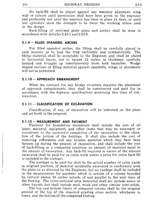 250 HIGHWAY BRIDGES 2.1.8
No back-fill shall be placed against any masonry abutment, wing
wall or culvert until permission shall have been given by the engineer
and preferably not until the masonry has been in place 14 days, or until
test cylinders show the strength to be twice the working stress used
in the design.
Back-filling of sectional plate pipes and arches shall be done in
accordance with Articles 2.23.5 and 2.23.6.
2.1.9 - FILLED SPANDREL ARCHES
For filled spandrel arches, the filling shall be carefully placed in
such manner as to load the ring uniformly and symmetrically. The
filling material shall be acceptable to the Engineer and shall be placed
in horizontal layers, not to exceed 12 inches in thickness, carefully
tamped and brought up simultaneously from both haunches. Wedge
shaped sections of filling material against spandrels, wings or abutments
will not be permitted.
2.1.10 - APPROACH EMBANKMENT
When the contract for any bridge stl ucture requires the placement
of approach embankments, they shall be constructed and paid for in
accordance with the highway specifications governing this class of con-
struction.
2.1 .11 - CLASSIFICATION OF EXCAVAnON
Classification, if any, of excavation will be indicated on the plans
and set forth in the proposal.
2.1.12 - MEASUREMENT AND PAYMENT
Payment for foundation excavation shall include the cost of all
labor, material, equipment, and other items that may be necessary or
convenient to the successful completion of the excavation to the eleva-
tion of the bottom of the footings. It shall also include the cost of
removing cofferdams and any surplus material which may have been
thrown up during the process of excavation, and shall include the cost
of back-filling in a compacted condition an amount of material equal to
the amount of excavation. Any back-fill required in excess of the amount
excavated shall be paid for as extra work unless a price for extra back-fill
is included in the contract.
The yardage to be paid for shall be the actual number of cubic yards
in original position, of material acceptably excavated in conformity with
the plans or as directed by the Engineer, but no yardage shall be included
in the measurement for payment which is outside of a volume bounded
by vertical planes 18 inches outside of and parallel to the neat lines of
the footing. The cross-sectional area measured shall not include water or
other liquids, but shall include mud, muck and other similar semi-solids.
The top and bottom limits of computed volume shall be the original
ground or the top of the required grading cross section, whichever is
lower, and the bottom of the completed footing.
 