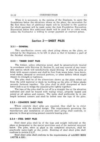 2.1.12 CONSTRUCTION 251
When it is necessary, in the opinion of the Engineer, to carry the
foundations below the elevations shown on the plans, the excavation for
the first three feet of additional depth will be included in the quantity
for which payment will be made under the item Foundation Excavation.
Excavation below this additional depth will be paid for as extra work,
unless the Contractor is willing to accept payment at contract prices.
Section 2 - SHEET PilES
2.2.1 - GENERAL
This specification covers only sheet piling shown on the plans, or
ordered by the Engineer, to be left in place so that it becomes a part of
the finished structure.
2.2.2 - TIMBER SHEET PILES
The timber, unless otherwise noted, shall be preservatively treated
in accordance with Division II, Section 21, and may consist of any treat-
able species which will satisfactorily stand driving. It shall be sawn or
hewn with square corners and shall be free from worm holes, loose knots,
wind shakes, decayed or unsound portions, or other defects which might
impair its strength or tightness.
The piles shall be of the dimensions shown on the plans either cut
from the solid material or made by building up the piles of three planks
securely fastened together. The piles shall be drift sharpened at their
lower ends so as to wedge the adjacent piles tightly together.
The tops of the piles shall be cut off to a straight line at the elevation
indicated and shall be braced with waling strips, properly lapped and
joined at all splices and corners. The wales shall preferably be in one
length between corners and shall be bolted near the tops of the piles.
2.2.3 - CONCRETE SHEET PILES
Where concrete sheet piles are required, they shall be in strict
accordance with the detailed design. The requirements governing the
manufacture and installation of concrete sheet piling shall conform, in
general, to those governing precast concrete bearing piles.
2.2.4 - STEEL SHEET PilES
Steel sheet piles shall be of the type and weight indicated on the
plans or designated in the special provisions and of the material required
below. The piles, when in place in the completed structure, shall be
practically water-tight at the joints. Painting of steel sheet piles shall
conform to Article 2.3.17.
Steel sheet piles -shall conform to the requirements of AASHO M202
(ASTM A 328).
 