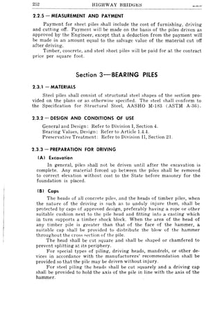 252 HIGHWAY BRIDG~:::;
2.2.5 - MEASUREMENT AND PAYMENT
Payment for sheet piles shall include the cost of furnishing, driving
and cutting off. Payment will be made on the basis of the piles driven as
approved by the Engineer, except that a deduction from the payment will
be made in an amount equal to the salvage value of the material cut off
after driving.
Timber, concrete, and steel sheet pile::; will be paid for at the contract
price per square foot.
Section 3-SEARING PilES
2.3.1 - MATERIALS
Steel piles shall consist of structural steel shapes of the section pro-
vided on the plans or as otherwise specified. The steel shall conform to
the Specification for Structural Steel, AASHO M-183 (ASTM A-36).
2.3.2 - DESIGN AND CONDITIONS OF USE
General and Design: Refer to Division I, Section 4.
Bearing Values, Design: Refer to Article 1.4.4.
Preservative Treatment: Refer to Divi::;ion II, Section 21.
2.3.3 - PREPARATION FOR DRIVING
(A) Excavation
In general, piles shall not be driven until after the excavation is
complete. Any material forced up between the piles shall be removed
to correct elevation without cost to the State before masonry for the
foundation is placed.
(S) Caps
The head::; of all concrete piles, and the heads of timber pile::;, when
the nature of the driving is such as to unduly injure them, shall be
protected by caps of approved design, preferably having a rope or other
suitable cushion next to the pile head and fitting into a casting which
in turn supports a timber shock block. When the area of the head of
any timber pile is greater than that of the face of the hammer, a
suitable cap shall be provided to distribute the blow of the hammer
throughout the cross section of the pile.
The head shall be cut square and shall be shaped or chamfered to
prevent splitting at its periphery.
For special types of piling, driving heads, mandrels, or other de-
vices in accordance with the manufacturers' recommendation shall be
provided so that the pile may be driven without injury.
For steel piling the heads shall be cut squarely and a driving cap
shall be provided to hold the axis of the pile in line with the axis of the
hammer.
 