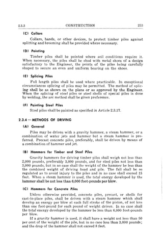 2.3.3 CONSTRUCTION 253
(C) Collars
Collars, bands, or other devices, to protect timber piles against
splitting and brooming shall be provided where necessary.
(D) Pointing
Timber piles shall be pointed where soil conditions require it.
When necessary, the piles shall be shod with metal shoes of a design
satisfactory to the Engineer, the points of the piles being carefully
shaped to secure an even and uniform bearing on the shoes.
(E) Splicing Piles
Full length piles shall be used where practicable. In exceptional
circumstances splicing of piles may be permitted. The method of splic-
ing shall be as shown on the plans or as approved by the Engineer.
When the splicing of steel piles or steel shells of special piles is done
by welding, the arc method shall be given preference.
(F) Painting Steel Piles
Steel piles shall be painted as specified in Article 2.3.17.
2.3.4 - METHODS OF DRIVING
(A) General
Piles may be driven with a gravity hammer, a steam hammer, or a
combination of water jets and hammer but a steam hammer is pre-
ferred. Precast concrete piles, preferably, shall be driven by means of
a combination of hammer and jet.
(8) Hammers for Timber and Steel Piles
Gravity hammers for driving timber piles shall weigh not less than
2,000 pounds, preferably 3,000 pounds, and for steel piles not less than
3,000 pounds, but in no case shall the weight of the hammer be less than
the combined weight of driving head and pile. The fall shall be so
regulated as to avoid injury to the piles and in no case shall exceed 15
feet. When a steam hammer is used, the total energy developed by the
hammer shall be not less than 6,000 foot-pounds per blow.
IC) Hammers for Concrete Piles
Unless otherwise provided, concrete piles, precast, or shells for
cast-in-place piles, shall be driven with a steam hammer which shall
develop an energy per blow at each full stroke of the piston, of not less
than one foot-pound for each pound of weight driven. In no case shall
the total energy developed by the hammer be less than 6,000 foot-pounds
per blow.
If a gravity hammer is used, it shall have a weight not less than 50
per cent of the weight of the pile, but in no case less than 3,000 pounds;
and the drop of the hammer shall not exceed 8 feet.
 