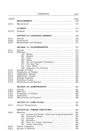 CONTENTS xxvii
Article Page
MEASUREMENT......................................... 374
2.15.9 Measurement. . . . . . . . . . . . . . . . . . . . . . . . . . . . . . . . . . . . . . . . . . . . 374
PAyMENT...................................... ......... 375
2.15.10 Paynlent. . . . . . . . . . . . . . . . . . . . . . . . . . . . . . . . . . . . . . . . . . . . . . . . 375
2.16.1
2.16.2
2.16.3
2.17.1
2.17.2
2.17.3
2.17.4
2.17.5
2.17.6
2.17.7
2.17.8
2.17.9
2.18.1
2.18.2
2.18.3
2.18.4
2.18.5
2.19.1
2.20.1
2.20.2
2.20.3
SECTION 16-CONCRETE CRIBBING ..................... 376
General ................................................. 376
Construction ............................................. 377
Measurement and Payment................................ 377
SECTION I7-WATERPROOFING ........................ 377
General ................................................. 377
Materials ............................................ . . . . 377
(A) Mortar ........................................ 377
(E) Asphalt ....................................... 377
(C) Pitch.......................................... 378
(D) Fabric......................................... 378
(E) Tar for Absorptive Treatment .................. " 378
(F) Tar Seal Coat. . . . . . . . . . . . . . . . . . . . . . . . . . . . . . . . . . 378
(G) Joint Fillers................................... 378
(H) Inspection and Delivery. . . . . . . . . . . . . . . . . . . . . . . . . 379
Storage of Fabric ........................................ 379
Preparation of Surface................................... 379
Application-General ..................................... 379
Application-Details ..................................... 380
Damage Patching ........................................ 381
Protection Course ........................................ 381
Measurement and Paynlent . . . . . . . . . . . . . . . . . . . . . . . . . . . . . . . . 381
SECTION 18-DAMPPROOFING .......................... 381
General ................................................. 381
Materials ............................................... 382
Preparation of Surface ................................... 382
Application .............................................. 382
Measurement and Payment . . . . . . . . . . . . . . . . . . . . . . . . . . . . . . .. 382
SECTION I9-NAME PLATES. . . . . . . . . . . . . . . . . . . . . . . . . . . .. 382
General Requirements .................................... 382
SECTION 20-TIMBER STRUCTURES . . . . . . . . . . . . . . . . . . . . . 383
Materials ............................................... 383
(A) Lumber and Timber (Solid sawn or glued laminated) 383
(E) Structural Shapes.............................. 383
(C) Castings....................................... 383
(D) Hardware ..................................... 383
(E) Paint for Timber Structures..................... 384
(F) Timber Connectors. . . . . . . . . . . . . . . . . . . . . . . . . . . . . . 385
Timber Connectors ..................... , ....... , ......... 386
Storage of Material ...................................... 389
 