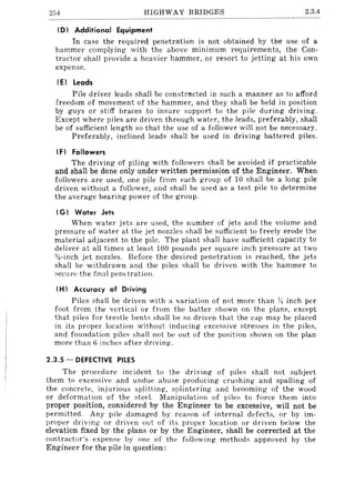 254 HIGHWAY BRIDGES 2.3.4
ID) Additional Equipment
In case the required penetration is not obtained by the use of a
hammer complying with the above minimum requirements, the Con-
tractor shall provide a heavier hammer, or resort to jetting at his own
expense.
(EI leads
Pile driver leads shall be constrncted in such a manner as to afford
freedom of movement of the hammer, and they shall be held in position
by guys or stiff braces to insure support to the pile during driving.
Except where piles are driven through water, the leads, preferably, shal!
be of sufficient length so that the use of a follower will not be necessary.
Preferably, inclined leads shal! be used in driving battered piles.
IF) Followers
The driving of piling with followers shall be avoided if practicable
and shall be done only under written permission of the Engineer. When
followers are used, one pile from each group of 10 shall be a long pile
driven without a follower, and shall be used as a test pile to determine
the average bearing power of the group.
IG) Water Jets
When water jets are used, the number of jets and the volume and
pressure of water at the jet nozzles shall be sufficient to freely erode the
material adjacent to the pile. The plant shall have sufficient capacity to
deliver at all times at least 100 pounds per square inch pressure at two
}4-inch jet nozzles. Before the desired penetration is reached, the jets
shall be withdrawn and the piles shall be driven with the hammer to
secure the final penetration.
IH) Accuracy of Driving
Piles shall be driven with a variation of not more than y~ inch per
foot from the vertical or from the batter shown on the plans, except
that piles for trestle bents shall be so driven that the cap may be placed
in its proper location without inducing excessive stresses in the piles,
and foundation piles shall not be out of the position shown on the plan
more than 6 inches after driving.
2.3.5 - DEFECTIVE PILES
The procedure incident to the driving of piles shall not subject
them to excessive and undue abuse producing crushing and spalling of
the concrete, injurious splitting, splintering and brooming- of the wood
or deformation of the steel. Manipulation of piles to force them into
proper position, considered by the Engineer to be excessive, will not be
permitted. Any pile damaged by reason of internal defects, or by im-
proper driving or driven out of its proper location or driven below the
elevation fixed by the plans or by the Engineer, shall be corrected at the
contractor's expem;e by one of thE' following methods approved by the
Engineer for the pile in question:
 