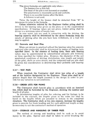 256 tllu.t1 VV AI. JJ.l.o.l..l....n............. I'J
The above formulas are applicable only when-
The hammer has a free fall.
The head of the pile is not broomed or crushed.
The penetration is reasonably quick and uniform.
There is no sensible bounce after the blow.
A follower is not used.
Twice the height of the bounce shall be deducted from "H" to
determine its value in the formula. .
Unless otherwise ordered by the Engineer timber piling shall be
driven to the bearing value given on the plans or in the supplemental
specifications. If bearing values are not given, timber piling shall be
driven to a minimum value of twenty tons.
In case water jets are used in connection with the driving, the
bearing capacity shall be determined by the above formulas from the
results of driving after the jets have been withdrawn, or a load test
may be applied.
(C) Concrete and Steel Piles
When not driven to practical refusal the bearing value for concrete
and steel piles preferably shall be determined by means of loading tests
specified above. In the absence of loading tests, their safe bearing
values may be approximated by substantiated adequate pile formulas
or those specified for timber piles. However, the character of the soil
penetrated, conditions of driving, distribution, size, length and weight
of the piles, shells or cores driven, and the computed load per pile shall
be given due consideration in determining their probable safe bearing
value.
2.3.7 - TEST PILES
When required, the Contractor shall drive test piles of a length
and at the location designated by the Engineer. These piles shall be of
greater length than the length assumed in the design in order to pro-
vide for any variation in soil conditions.
2.3.8 - ORDER LISTS FOR PILING
The Contractor shall furnish piles in accordance with an itemized
list, which shall be furnished by the Engineer, showing the number and
length of all piles.
In determining lengths of piles for ordering and for footage to be
included in the contract, the lengths given in the order list shall be
based on the lengths which are assumed to remain in the completed
structure. The Contractor shall, at his own expense, increase the lengths
given to provide for fresh heading and for such additional length as may
be necessary to suit the contractor's method of operation.
2.3.9 - STORAGE AND HANDLING OF TIMBER PILES
The method of storing and handling shall be such as to avoid
injury to the piles. Special care shall be taken to avoid breaking the
 