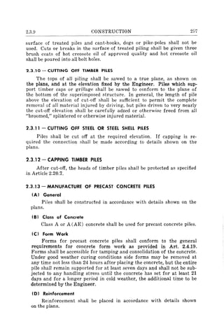 2.3.9 CONSTRUCTION 257
surface of treated piles and cant-hooks, dogs or pike-poles shaH not be
used. Cuts or breaks in the surface of treated piling shall be given three
brush coats of hot creosote oil of approved quality and hot creosote oil
shaH be poured into all bolt holes.
2.3.10 - CUTTING OFF TIMBER PILES
The tops of all piling shall be sawed to a true plane, as shown on
the plans, and at the elevation fixed by the Engineer. Piles which sup-
port timber caps or grillage shall be sawed to conform to the plane of
the bottom of the superimposed structure. In general, the length of pile
above the elevation of cut-off shall be sufficient to permit the complete
removal of all material injured by driving, but piles driven to very nearly
the cut-off elevation shall be carefully adzed or otherwise freed from all
"broomed," splintered or otherwise injured material.
2.3.11 - CUTTING OFF STEEL OR STEEL SHELL PILES
Piles shaH be cut off at the required elevation. If capping is re-
quired the connection shall be made according to details shown on the
plans.
2.3.12 - CAPPING TIMBER PILES
After cut-off, the heads of timber piles shall be protected as specified
in Article 2.20.7.
2.3.13 - MANUFACTURE OF PRECAST CONCRETE PILES
IA} General
Piles shall be constructed in accordance with details shown on the
plans.
IB) Class of Concrete
Class A or A CAE) concrete shall be used for precast concrete piles.
IC} Form Work
Forms for precast concrete piles shaH conform to the general
requirements for concrete form· work as provided in Art. 2.4.19.
Forms shall be accessible for tamping and consolidation of the concrete.
Under good weather curing conditions side forms may be removed at
any time not less than 24 hours after placing the concrete, but the entire
pile shall remain supported for at least seven days and shall not be sub-
jected to any handling stress until the concrete has set for at least 21
days and for a longer period in cold weather, the additional time to be
determined by the Engineer.
ID) Reinforcement
Reinforcement shall be placed in accordance with details shown
on the plans.
 