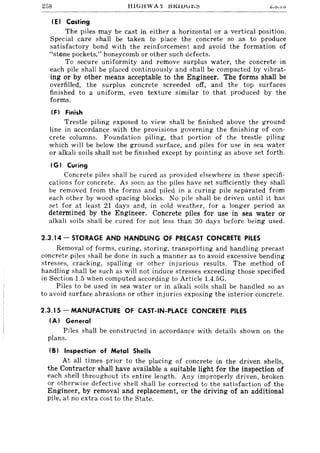 258 HiGHWAY l:HUUld~";:; ~.U • .l':>
IEI Casting
The piles may be cast in either a horizontal or a vertical position.
Special care shall be taken to place the concrete so as to produce
satisfactory bond with the reinforcement and avoid the formation of
"stone pockets," honeycomb or other such defects.
To secure uniformity and remove surplus water, the concrete in
each pile shall be placed continuously and shall be compacted by vibrat-
ing or by other means acceptable to the Engineer. The forms shall be
overfilled, the surplus concrete screeded off, and the top surfaces
finished to a uniform, even texture similar to that produced by the
forms.
IF) Finish
Trestle piling exposed to view shall be finished above the ground
line in accordance with the provisions governing the finishing of con-
crete columns. Foundation piling, that portion of the trestle piling
which will be below the ground surface, and piles for use in sea water
or alkali soils shall not be finished except by pointing as above set forth.
(GI Curing
Concrete piles shall be cu red as provided elsewhere in these specifi-
cations for concrete. As soon as the piles have set sufficiently they shall
be removed from the forms and piled in a curing pile separated from
each other by wood spacing blocks. No pile shall be driven until it has
set for at least 21 days and, in cold weather, for a longer period as
determined by the Engineer. Concrete piles for use in sea water or
alkali soils shall be cured for not less than 30 days before being used.
2.3.14 - STORAGE AND HANDLING OF PRECAST CONCRETE PILES
Removal of forms, curing, storing, transporting and handling precast
concrete piles shall be done in such a manner as to avoid excessive bending
stresses, cracking, spalling or other injurious results. The method of
handling shall be such as will not induce stresses exceeding those specified
in Section 1.5 when computed according to Article 1.4.5G.
Piles to be used in sea water or in alkali soils shall be handled so as
to avoid surface abrasions or other injuries exposing the interior concrete.
2.3.15 - MANUFACTURE OF CAST-IN-PLACE CONCRETE PILES
IAI General
Piles shall be constructed in accordance with details shown on the
plans.
(B) Inspection of Metal Shells
At all times prior to the placing of concrete in the driven shells,
the Contractor shall have available a suitable light for the inspection of
each shell throughout its entire length. Any improperly driven, broken
or otherwise defective shell shall be corrected to the satisfaction of the
Engineer, by removal and replacement, or the driving of an additional
pile, at no extra cost to the State.
 