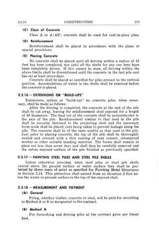 2.3.15 CONSTRUCTION 259
IC) Class of Concrete
Class A or A (AE) concrete shall be used for cast-in-place piles.
ID) Reinforcement
Reinforcement shall be placed in accordance with the plans or
special provisions.
IE) Placing Concrete
No concrete shall be placed until all driving within a radius of 15
feet has been completed, nor until all the shells for anyone bent have
been completely driven. If this cannot be done, all driving within the
above limits shall be discontinued until the concrete in the last pile cast
has set at least seven days.
Concrete shall be placed as specified for piles precast in the vertical
position. Accumulations of water in the shells shall be removed before
the concrete is placed.
2.3.16 - EXTENSIONS OR "BUILD-UPS"
Extensions, splices or "build-ups" on concrete piles, when neces-
sary, shall be made as follows:
After the driving is completed, the concrete at the end of the pile
shall be cut away, leaving the reinforcement steel exposed for a length
of 40 diameters. The final cut of the concrete shall be perpendicular to
the axis of the pile. Reinforcement similar to that used in the pile
shall be securely fastened to the projecting steel and the necessary
form work shall be placed, care being taken to prevent leakage along the
pile. The concrete shall be of the same quality as that used in the pile.
Just prior to placing concrete, the top of the pile shall be thoroughly
wetted and covered with a thin coating of neat cement, retempered
mortar or other suitable bonding material. The forms shall remain in
place not less than seven days and shall then be carefully removed and
the entire exposed surface of the pile finished as previously specified.
2.3.17 - PAINTING STEEL PILES AND STEEL PILE SHELLS
Unless otherwise provided, when steel piles or steel pile shells
extend above the ground surface or water surface they shall be pro-
tected by three coats of paint as specified for Painting Metal Structures
in Section 2.14. This protection shall extend from an elevation 2 feet be-
low the water or ground surface to the top of the exposed steel.
2.3.18 - MEASUREMENT AND PAYMENT
IA) General
Piling, whether timber, concrete or steel, will be paid for according
to Method A or B as designated in the contract.
(B) Methor.f A
For furnishing and driving piles at the contract price per linear
foot.
 