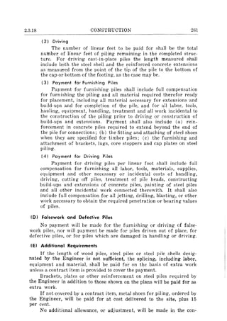 2.3.18 CONSTRUCTION 261
(2) Driving
The number of linear feet to be paid for shall be the total
number of linear feet of piling remaining in the completed struc-
ture. For driving cast-in-place piles the length measured shall
include both the steel shell and the reinforced concrete extensions
as measured from the point of the tip of the pile to the bottom of
the cap or bottom of the footing, as the case may be.
(3) Payment for Furnishing Piles
Payment for furnishing piles shall include full compensation
for furnishing the piling and all material required therefor ready
for placement, including all material necessary for extensions and
build-ups and for completion of the pile, and for all labor, tools,
hauling, equipment, handling, treatment and all work incidental to
the construction of the piling prior to driving or construction of
build-ups and extensions. Payment shall also include (a) rein-
forcement in concrete piles required to extend beyond the end of
the pile for connections; (b) the fitting and attaching of steel shoes
when they are specified for timber piles; (c) the furnishing and
attachment of brackets, lugs, core stoppers and cap plates on steel
piling.
(4) Payment for Driving Piles
Payment for driving piles per linear foot shall include full
compensation for furnishing all labor, tools, materials, supplies,
equipment and other necessary or incidental costs of handling,
driving, cutting off piles, treatment of pile heads, constructing
build-ups and extensions of concrete piles, painting of steel piles
and all other incidental work connected therewith. It shall also
include full compensation for all jetting, drilling, blasting, or other
work necessary to obtain the required penetration or bearing values
of piles.
(D) Falsework and Defective Piles
No payment will be made for the furnishing or driving of false-
work piles, nor will payment be made for piles driven out of place, for
defective piles, or for piles which are damaged in handling or driving.
(E) Additional Requirements
If the length of wood piles, steel piles or steel pile shells desig-
nated by the Engineer is not sufficient, the splicing, including labor,
equipment and material, shall be paid for on the basis of extra work
unless a contract item is provided to cover the payment.
Brackets, plates or other reinforcement on steel piles required by
the Engineer in addition to those shown on the plans will be paid for as
extra work.
If not covered by a contract item, metal shoes for piling, ordered by
the Engineer, will be paid for at cost delivered to the site, plus 15
per cent.
No additional allowance, or adjustment, will be made in the con-
 