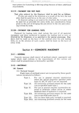 tract prices for furnishing or driving piling because of these additional
requirements.
2.3.19 - PAYMENT FOR TEST PILES
Test piles ordered by the Engineer shall be paid for as follows:
If piles are used in the structure as a result of the test, the test
piles shall be paid for as in the case of other pi les.
If, however, piling is not used in the structure, the test piles will
be paid for as provided for extra work, due consideration being
given to the cost of bringing the pile driver to the site and remov-
ing it from the work.
2.3.20 - PAYMENT FOR LOADING TESTS
Payment for loading tests shall include the cost of all material,
equipment and labor incidental to making the loading test or tests as
directed by the Engineer, or as specified in the special provisions. Pay-
ment shall be made on the basis of the contract price for pile loading
tests, or, in the absence of such a price, shall be made on the basis of
extra work.
Section 4-CONCRETE MASONRY
2.4.1 - GENERAL
Concrete masonry shall consist of portland cement, aggregates and
water which shall conform to the requirements of this section and
which shall be proportioned as hereinafter specified.
2.4.2 - MATERIALS
(AI Cement
(1) Portland Cement
Eight types of portland cement are recognized by these specifi-
cations, designated as follows:
Type 1.
Type IA.
Type II.
Type IIA.
Type III.
Type lIlA.
For use in general concrete construction
where the special properties specified under
types II, III, IV and V are not required.
Air-entraining portland cement for the same
uses as specified under type I.
For use in general concrete construction ex-
posed to moderate sulfate action or where
moderate heat of hydration is required.
Air-entraining portland cement for the same
uses as specified under type II.
For use when high early strength is required.
Air-entraining portland cement for the same
 