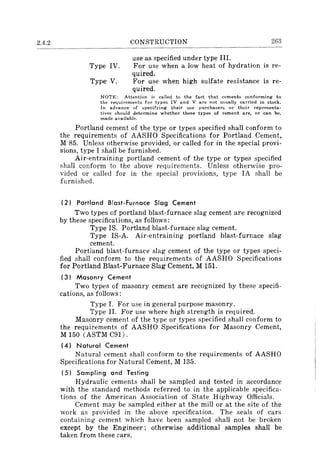 2.4.2 CONSTRUCTION 263
use as specified under type III.
Type IV. For use when a low heat of hydration is re-
quired.
Type·V. For use when high sulfate resistance is re-
quired.
NOTE: Attention is called to the fact that CEments conforming to
the requirements for types IV and V are not usually carried in stock.
In advance of specifying their use purchasers or their reprcsenta~
tives should determine whether these types of cement are, or can be.
made available.
Portland cement of the type or types specified shall conform to
the requirements of AASHO Specifications for Portland Cement,
M 85. Unless otherwise provided, or called for in the special provi-
sions, type I shall be furnished.
Air-entraining portland cement of the type or types specified
shall conform to the above requirements. Unless otherwise pro-
vided or called for in the special provisions, type IA shall be
furnished.
(2) Portland Blast-Furnace Slag Cement
Two types of portland blast-furnace slag cement are recognized
by these specifications, as follows:
Type IS. Portland blast-furnace slag cement.
Type IS-A. Air-entraining portland blast-furnace slag
cement.
Portland blast-furnace slag cement of the type or types speci-
fied shall conform to the requirements of AASHO Specifications
for Portland Blast-Furnace Slag Cement, M 151.
(3) Masonry Cement
Two types of masonry cement are recognized by these specifi-
cations, as follows:
Type I. For use in general purpose masonry.
Type II. For use where high strength is required.
Masonry cement of the type or types specified shall conform to
the requirements of AASHO Specifications for Masonry Cement,
M 150 (ASTM C91).
(4) Natural Cement
Natural cement shall conform to the requirements of AASHO
Specifications for Natural Cement, M 135.
(5) Sampling and Testing
Hydraulic cements shall be sampled and tested in accordance
with the standard methods referred to in the applicable specifica-
tions of the American Association of State Highway Officials.
Cement may be sampled either at the mill or at the site of the
work as provided in the above specification. The seals of cars
containing cement which have been sampled shall not be broken
except by the Engineer; otherwise additional samples shall be
taken from these cars.
 