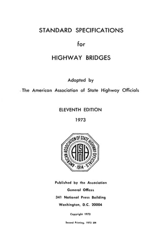 STANDARD SPECIFICATIONS
for
HIGHWAY BRIDGES
Adopted by
,The American Association of State Highway Officials
ElEVENTH EDITION
1973
Published by the Association
General Offices
341 National Press Building
Washington, D.C. 20004
Copyright 1973
Second Printing. 1973 SM
 