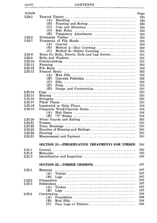 xxviii
Article
2.20.5
2.20.6
2.20.7
2.20.8
2.20.9
2.20.10
2.20.11
2.20.12
2.20.13
2.20.14
2.20.15
2.20.16
2.20.17
2.20.18
2.20.19
2.20.20
2.20.21
2.20.22
2.20.23
2.20.24
2.20.25
2.21.1
2.21.2
2.21.3
2.22.1
2.22.2
2.22.3
2.22.4
CONTENTS
Treated Timber ......................................... .
(A) Handling ..................................... .
(B) Framing and Boring ..................... " .... .
(C) Cuts and Abrasions ..................... , ...... .
(D) Bolt Holes .................................... .
(E) Temporary Attachment ........................ .
Untreated Timber ...................................... .
Treatment of Pile Heads ................................. .
(A) General ....................................... .
(B) Method A-Zinc Covering ...................... .
(C) Method B-Fabric Covering ........... " ....... .
Holes for Bolts, Dowels, Rods and Lag Screws .............. .
Bolts and Washers ...................................... .
Countersinking ......................................... .
Framing ............................................... .
Pile Bents .............................................. .
Framed Bents .......................................... .
(A) Mud Sills ..................................... .
(B) Concrete Pedestals ............................. .
(C) Sills ................. , ........................ .
(D) Posts ......................................... .
(E) Design and Construction ....................... .
Caps ................................................... .
Bracing ................................................ .
Stringers .............................................. .
Plank Floors ........................................... .
Laminated or Strip Floors ............................... .
Composite Wood-Concrete Decks .......................... .
(A) Slab Spans .................................... .
(B) "T" Beams .................................... .
Wheel Guards and Railing ............................... .
Trusses ................................................ .
Truss Housings ......................................... .
Erection of Housing and Railings .......................... .
Painting ............................................... .
Measurement and Payment '" ............................ .
Page
389
389
389
390
390
390
390
390
390
390
391
391
391
391
392
392
392
392
392
392
392
393
393
393
393
393
394
394
394
394
395
395
395
395
395
395
SECTION 21-PRESERVATIVE TREATMENTS FOR TIMBER 396
General ................................................. 396
Materials ............................................... ::196
Identification and Inspection . . . . . . . . . . . . . . . . . . . . . . . . . . . . . . . 396
SECTION 22-TIMBER CRIBBING............. ........... 397
Material ............................................... .
(A) Timber ....................................... .
(B) Logs ......................................... .
~~:~r~~~; .:::::::::::::::::::::::::::::::::::::::::::::(A) Timber ....................................... .
(B) Logs ......................................... .
Construction ............................................ .
(A) Foundation ................................... .
(B) Mud Sills ..................................... .
(C) Face Logs or Timbers .......................... .
397
397
397
397
397
397
397
398
398
398
398
 