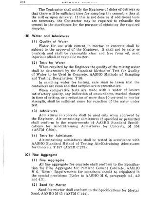 L:b4
The Contractor shall notify the Engineer of dates of delivery so
that there will be sufficient time for sampling the cement, either at
the mill or upon delivery. If this is not done or if additional tests
are necessary, the Contractor may be required to rehandle the
cement in the storehouse for the purpose of obtaining the required
samples.
181 Water and Admixtures
( 1) Quality of Water
Water for use with cement in mortar or concrete shall be
subject to the approval of the Engineer. It shall not be salty or
brackish and shall be reasonably clear and free from oil, acid,
injurious alkali or vegetable matter.
(2) Tests for Water
When required by the Engineer the quality of the mixing water
shall be determined by the Standard Method of Test for Quality
of Water to be Used in Concrete, AASHO Methods of Sampling
and Testing, Designation: T 26.
In sampling water for testmg, care Shall be taKen tnat tne
containers are clean and that samples are representative.
When comparative tests are made with a water of known
satisfactory quality, any indication of unsoundness, marked change
in time of setting, or a reduction of more than 10 per cent in mortar
strength, shall be sufficient cause for rejection of the water under
test.
(3) Admixtures
Admixtures in concrete shall be used only when approved by
the Engineer. Air-entraining admixtures if specified or permitted
shall conform to the requirements of AASHO Standard Specifi-
cations for Air-Entraining Admixtures for Concrete, M 154
(ASTM C260).
(4) Tests for Admixtures
Air-entraining admixtures shall be tested in accordance with
AASHO Standard Method of Testing Air-Entraining Admixtures
for Concrete, T 157 (ASTM C 233).
(C I Fine Aggregate
( 1) Fine Aggregate
All fine aggregate for concrete shall conform to the Specifica-
tion for Fine Aggregate for Portland Cement Concrete, AASHO
M 6. NOTE: Requirements for soundness should be stipulated in
the special provisions [Refer to AASHO M 6, paragraph 4.1, 4.2
and 4.3].
(2) Sand for Mortar
Sand for mortar shall conform to the Specifications for Mortar
Sand, AASHO M 45 (ASTM C 144).
 