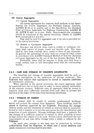 2.4.2 CONSTRUCTION 265
(D) Coarse Aggregates
( 1) Coarse Aggregates
All coarse aggregates for concrete shalI conform to the Speci-
fication for Coarse Aggregate for Portland Cement Concrete,
AASHO M 80 as to quality and to the Specifiction for Standard
Sizes of Coarse Aggregate for Highway Construction, AASHO M
43 (ASTM D 448) as to size. NOTE: Requirements for soundness
should be stipulated in the special provisions [Refer to AASHO
M 80, paragraph 6.1, 6.2, 6.3J.
Slag shall be used for aggregate only If its use is provided for
in the special provisions.
(2) Rubble or Cyclopean Aggregate
One-man and derrick stone used in rubble or cyclopean con-
crete shall consist of tough, sound and durable rock. The stone
shall be free from coatings, drys, seams or flaws of any character.
In general, the percentage of wear shall not exceed 50 when tested
in accordance with AASHO Standard Method of Test for Abrasion
of Coarse Aggregate by the use of the Los Angeles Machine, T 96.
Preferably, stone shall be angular in shape and shall have a
rough surface such as will thoroughly bond with the surrounding
mortar.
2.4.3 - CARE AND STORAGE OF CONCRETE AGGREGATES
The handling and storage of concrete aggregates shall be such as
to prevent segregation or the admixture of foreign materials. The
Engineer may require that aggregates be stored on separate platforms
at satisfactory locations.
When specified in the special provisions, the coarse aggregate shall
be separated into two or more sizes in order to secure greater uniformity
of the concrete mixture. Different sizes of aggregate shall be stored in
separate stock piles sufficiently removed from each other to prevent the
material at the edges of the piles from becoming intermixed.
2.4.4 - STORAGE OF CEMENT
All cement shall be stored in suitable weatherproof buildings
which will protect the cement from dampness. These buildings shall be
placed in locations approved by the Engineer.. Provisions for storage
shall be ample, and the shipments of cement as received shall be separately
stored in such a manner as to provide easy access for the identification and
inspection of each shipment. Storage buildings shall have a capacity for
the storage of a sufficient quantity of cement to allow sampling at least
12 days before the cement is to be used. Stored cement shall meet the test
requirements at any time after storage when a retest is ordered by the
Engineer.
On small jobs, storage in the open may be permitted by written
authorization from the Engineer, in which case a raised platform and
ample waterproof covering shall be provided.
 