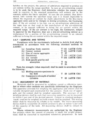 batches on the project, the amount of admixture required to produce an
air content within the range specified. In case an air-entraining cement
is to be used, the Engineer shall determine whether the cement when
used in concrete in the required proportions will entrain air in the
concrete within the limits specified. In case the air content, thus deter-
mined, falls outside the specified range and it is found impossible to
obtain the required air content by slight adjustments in the fine-coarse
aggregate ratio and/or by changes in mixing procedures, the Contractor
may, if the air content is too low, use an air-entraining admixture o-f
the same type as that used in the manufacture of the air-entraining
cement, in an amount sufficient to bring the air content within the
required range. If the air content is too high, the Contractor, subject
to approval by the Engineer, may use a non-air-entraining cement as a
replacement for a portion of the air-entraining cement in an amount
sufficient to bring the air content within the required range.
2.4.7 - SAMPLING AND TESTING
Compliance with the requirements indicated in Article 2.4.6 shall be
determined in accordance with the following standard methods of
AASHO:
(a)
(b)
(c)
Cd)
(e)
Cf)
Sampling fresh concrete
Cement content
Size of coarse aggregate
Consistency
Air content
Bulk specific gravity and
absorption
T 141 (ASTM Cl72)
T 121 (ASTM C138)
T 27
T 119 (ASTM C143)
T 152 (ASTM C231)
T
T
84
85
Tests for strength (when required) shall be made in accordance with
the following:
(a) Molding concrete specimens in
the field T 23 (ASTM C31)
(b) Compressive strength of molded
cylinders T 22 (ASTM C39)
2.4.8 - MEASUREMENT OF MATERIALS
Materials shall be measured by weighing, except a~ otherwise speci-
fied or where other methods are specifically authorized by the Engineer.
The apparatus provided for weighing the aggregates and cement shall be
suitably designed and constrm:ted for this purpose. Each size of aggre-
gate and the cement shall be weighed separately. The accuracy of all
weighing devices shall be such that successive quantitie~ can be n1l'asured
to within 1 per cent of the desired amollnt. Cement in standard packages
(sack) need not be weighed, but bulk ct'ment shall be weighed. The mixing
water shall be measured by volume or by weight. Th(' water measuring
device shall be susceptible of control accunlte to plus or minus ~~ per cent
of the capacity of the tank. All measuring devices shall be subje<:t to
approval.
Where volumetric measurements are authorized by the Engineer
for project,; where the amount of concrete is small, the weight propor-
tions shall be converted to equivalent volumetric proportions. In such
 