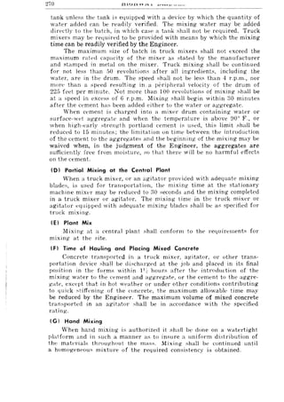 270
tank unless the tank is equipped with a device by which the quantity of
water added can be readily verified. The mixing water may be added
dirpdly to the batch, in which case a tank shall not be required. Truck
mixers may be required to be provided with means by which the mixing
time can be readily verified by the Engineer.
The maximum size of batch in truck mixers shall not exceed the
maximum rated capacity of the mixer as ~tated by the manufacturer
and stamped in metal on the mixer. Truck mixing shall be continued
for not less than 50 revolutions after all ingredients, including the
water, are in the drum. The speed shall not be less than 4 r.p.m., nor
mon' than a speed resulting in. a peripheral velocity of the drum of
225 feet per minute. Not more than 100 revolutions of mixing shall be
at a speed in excess of 6 r.p.m, Mixing shall begin within :W minutes
after the cement has been added either to the water or aggregate.
When cement is charged into a mixer drum containing water or
surface-wet aggregate and when the temperature is above ~)OO F., or
when high-early ~trength portland cement is used, this limit shall be
reduced to 15 minutes; the limitation on time between the introduction
of the cement to the aggregates and the beginning of the mixing may be
waived when, in the judgment of the Engineer, the aggregates are
sufficiently free from moisture, so that then' will be no harmful effects
on the cement.
ID) Partial Mixing at the Central Plant
When a truck mixer, or an agitator provided with adequate mixing
blades, i;; used for transportation, the mixing time at the stationary
machine mixer may be reduced to ;)0 seconds and the mixing completed
in a truck mixer or agitator. The mixing time in the truck mixer or
agitator equipped with adequate mixing blades shall be as specified for
truck mixing.
(E) Plant Mix
Mixing at a central plant shall conform to the requirements for
mixing at the site.
(F) Time of Hauling and Placing Mixed Concrete
Concrete transported in a truck mixer, agitator, or other trans-
portation device shall be discharged at the job and placed in its final
position in the forms within 11::' hours after the intnlduction of the
mixing- water to th'e cement and aggregate, or the cement to the aggre-
gate, except that in hot wt'ather or under other conditions contributing
to quick stiffening of the concrete, the maximum allowable time may
be reduced by the Engineer. The maximum volume of mixed concrete
transported in an agitator shall be in accordance with the specified
rating.
(G) Hand Mixing
When hand mixing is authorized it shall be done on a watertight
platform and in such a manner as to insure a uniform distribution of
the materials throughout the mass. Mixing shall be continued until
a homogeneou;; mixtul'e of the required consistency is obtained.
 