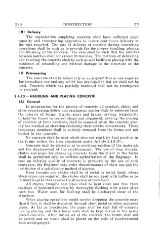 2.4.9 CONSTRUCTION 271
(H I Delivery
The organization supplying concrete shall have sufficient plant
capacity and transporting apparatus to insure continuous delivery at
the rate required. The rate of delivery of concrete during concreting
operations shall be such as to provide for the proper handling, placing
and finishing of the concrete. The rate shall be such that the interval
between batches shall not exceed 20 minutes. The methods of delivering
and handling the concrete shall be such as will facilitate placing with the
minimum of rehandling and without damage to the structure or the
concrete.
(I I Retempering
The concrete shall be mixed only in such quantities as are required
for immediate use and any which has developed initial set shall not be
used. Concrete which has partially hardened shall not be retempered
or remixed.
2.4.10 - HANDLING AND PLACING CONCRETE
(AI General
In preparation for the placing of concrete all sawdust, chips, and
other construction debris and extraneous matter shall be removed from
the interior of forms. Struts, stays and braces, serving temporarily
to hold the forms in correct shape and alignment, pending the placing
of concrete at their locations, shall be removed when the concrete plac-
ing has reached an elevation rendering their service unnecessary. These
temporary members shall be entirely removed from the forms and not
buried in the concrete.
No concrete shall be used which does not reach its final position in
the forms within the time stipulated under Article 2.4.9 (F).
Concrete shall be placed so as to avoid segregation of the materials
and the displacement of the reinforcement. The use of long troughs,
chutes and pipes for conveying concrete from the mixer to the forms
shall be permitted only on written authorization of the Engineer. In
case an inferior quality of concrete is produced by the use of such
conveyors, the Engineer may order discontinuance of their use and the
institution of a satisfactory method of placing.
Open troughs and chutes shall be of metal or metal lined; where
steep slopes are reql) ired, the chutes shall be equipped with baffies or be
in short lengths that reverse the direction of movement.
All chutes, troughs and pipes shall be kept clean and free from
coatings of hardened concrete by thoroughly flushing with water after
each run. Water used for flushing shall be discharged clear of the
structure.
When placing operations would involve dropping the concrete more
than 5 feet, it shall be deposited through sheet metal or other approved
pipes. As far as practicable, the pipes shall be kept full of concrete
during placing and their lower ends shall be kept buried in the newly
placed concrete. After initial set of the concrete, the forms shall not
be jarred and no strain shall be placed on the ends of reinforcement
bars which project.
 