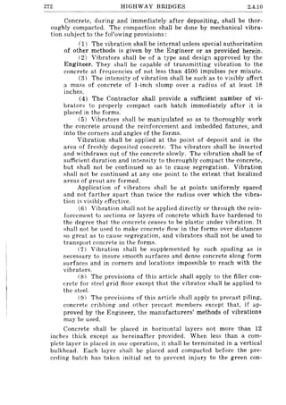 272 HIGHWAY BRIDGES 2.4.10
Concrete, during and immediately after depositing, shall be thor-
oughly compacted. The compaction shall be done by mechanical vibra-
tion subject to the fol'owing provisions:
(1) The vibration shall be internal unless special authorization
of other methods is given by the Engineer or as provided herein.
(2) Vibrators shall be of a type and design approved by the
Engineer. They shall be capable of transmitting vibration to the
concrete at frequencies of not less than 4500 impulses per minute.
(3) The intensity of vibration shall be sucn as to visibly affect
a mass of concrete of I-inch slump over a radius of at least 18
inches.
(4) The Contractor shall provide a sufficient number of vi-
brators to properly compact each batch immediately after it is
placed in the forms.
(5) Vibrators shall be manipulated so as to thoroughly work
the concrete around the reinforcement and imbedded fixtures, and
into the corners and angles of the forms.
Vibration shall be applied at the point of deposit and in the
area of freshly deposited concrete. The vibrators shall be inserted
and withdrawn out of the concrete slowly. The vibration shall be of
sufficient duration and intensity to thoroughly compact the concrete,
but shall not be continued so as to cause segregation. Vibration
shall not be continued at anyone point to the extent that localized
areas of grout are formed.
Application of vibrators shall be at points uniformly spaced
and not farther apart than twice the radius over which the vibra-
tion is visibly effective.
(6) Vibration shall not be applied directly or through the rein-
forcement to sections or layers of concrete which have hardened to
the degree that the concrete ceases to be plastic under vibration. It
shall not be used to make concrete flow in the forms over distances
so great as to cause segregation, and vibrators shall not be used to
transport concrete in the forms.
(7) Vibration shall be supplemented by such spading as is
necessary to insure smooth surfaces and dense concrete along form
surfaces and in corners and locations impossible to reach with the
vibrators.
(8) The provisions of this article shall apply to the filler con-
crete for steel grid floor except that the vibrator shall be applied to
the steel.
(9) The provisions of this article shall apply to precast piling,
concrete cribbing and other precast members except that, if ap-
proved by the Engineer, the manufacturers' methods of vibrations
may be used.
Concrete shall be placed in horizontal layers not more than 12
inches thick except as hereinafter provided. When less than a com-
plete layer is placed in one operation, it shall be terminated in a vertical
bulkhead. Each layer shall be placed and compacted before the pre-
ceding batch has taken initial set to prevent injury to the green con-
 