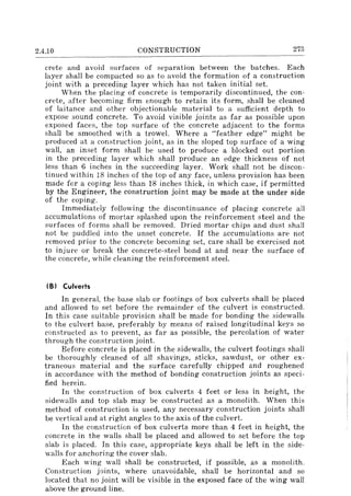 2.4.10 CONSTRUCTION 273
crete and avoid surfaces of separation between the batches. Each
layer shall be compacted so as to avoid the formation of a construction
joint with a preceding layer which has not taken initial set.
When the placing of concrete is temporarily discontinued, the con-
crete, after becoming firm enough to retain its form, shall be cleaned
of laitance and other objectionable material to a sufficient depth to
expose sound concrete. To avoid visible joints as far as possible upon
exposed faces, the top surface of the concrete adjacent to the forms
shall be smoothed with a trowel. Where a "feather edge" might be
produced at a construction joint, as in the sloped top surface of a wing
wall, an inset form shall be used to produce a blocked out portion
in the preceding layer which shall produce an edge thickness of not
less than 6 inches in the succeeding layer. Work shall not be discon-
tinued within 18 inches of the top of any face, unless provision has been
made for a coping less than 18 inches thick, in which case, if permitted
by the Engineer, the construction joint may be made at the under side
of the coping.
Immediately following the discontinuance of placing concrete all
accumulations of mortar splashed upon the reinforcement steel and the
surfaces of forms shall be removed. Dried mortar chips and dust shall
not be puddled into the unset concrete. If the accumulations are not
removed prior to the concrete becoming set, care shall be exercised not
to injure or break the concrete-steel bond at and near the surface of
the concrete, while cleaning the reinforcement steel.
(B) Culverts
In general, the base slab or footings of box culverts shall be placed
and allowed to set before the remainder of the culvert is constructed.
In this case suitable provision shall be made for bonding the sidewalls
to the culvert base, preferably by means of raised longitudinal keys so
constructed as to prevent, as far as possible, the percolation of water
through the construction joint.
Before concrete is placed in the sidewalls, the culvert footings shall
be thoroughly cleaned of all shavings, sticks, sawdust, or other ex-
traneous material and the surface carefully chipped and roughened
in accordance with the method of bonding construction joints as speci-
fied herein.
In the construction of box culverts 4 feet or less in height, the
sidewalls and top slab may be constructed as a monolith. When this
method of construction is used, any necessary construction joints shall
be vertical and at right angles to the axis of the culvert.
In the construction of box culverts more than 4 feet in height, the
concrete in the walls shall be placed and allowed to set before the top
slab is placed. In this case, appropriate keys shall be left in the side-
walls for anchoring the cover slab.
Each wing wall shall be constructed, if possible, as a monolith.
Construction joints, where unavoidable, shall be horizontal and so
located that no joint will be visible in the exposed face of the wing wall
above the ground line.
 
