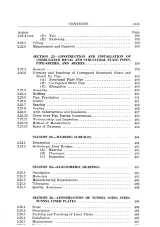 CONTENTS xxix
Article Page
2.22.4 cont. (D) Ties ........................................... 39S
(E) Fastening...................................... 398
2.22.5 Filling. . . . . . . . . . . . . . . . . . . . . . . . . . . . . . . . . . . . . . . . . . . . . . . . . . 399
2.22.6 Measurement and Payment ................................ 399
2.23.1
2.23.2
2.23.3
2.23.4
2.23.5
2.23.6
2.23.7
2.23.S
2.23.9
2.23.10
2.23.11
2.23.12
2.23.13
2.24.1
2.24.2
2.25.1
2.25.2
2.25.3
2.25.4
2.25.5
2.26.1
2.26.2
2.26.3
2.26.4
2.26.5
SECTION 23-CONSTRUCTION AND INSTALLATION OF
CORRUGATED METAL AND STRUCTURAL PLATE PIPES,
PIPE.ARCHES, AND ARCHES........................... 399
General ................................................. 399
Forming and Punching of Corrugated Structural Plates and
Sheets for Pipe ........................................ 400
(A) Structural Plate Pipe ........................... 400
(B) Corrugated Metal Pipe. . . . . . . . . . . . . . . . . . . . . . .. . . 400
(C) Elongation.............. . . . . . . . . . . . . . . . . . . . . . . . 400
Assembly ................................................ 400
Bedding ................................................. 401
Pipe Foundation ......................................... 401
Sidefill .................................................. 401
Bracing ................................................. 402
Camber ................................................. 402
Arch Substructures and Headwalls ..... . . . . . . . . . . . . . . . . . . . . 402
Cover Over Pipe During Construction. . . . . . . . . . . . . . . . . . . . . . . 403
Workmanship and Inspection . . . . . . . . . . . . . . . . . . . . . . . . . . . . . . 404
Method of Measurement .................................. 404
Basis of Payment ........................................ 404
SECTION 24-WEARING SURFACES................ ...... 404
Description .............................................. 404
Orthotropic Deck Bridges ................................. 405
(A) Material ....................................... 405
(B) Placement ..................................... 405
(C) Inspection ..................................... 405
SECTION 25-ELASTOMERIC BEARINGS ................. 405
Description .............................................. 405
Materials ............................................... 405
Manufacturing Requirements ................ . . . . . . . . . . . . . . 406
Tolerances .............................................. 40S
Quality Assurance ....................................... 40S
SECTION 26-CONSTRUCTION OF TUNNEL USING STEEL
TUNNEL LINER PLATES ............................... 40S
Scope .................................................. .
Description ............................................. .
Forming and Punching of Liner Plates .................... .
Installation ............................................. .
Measurement
40S
409
409
409
410
 