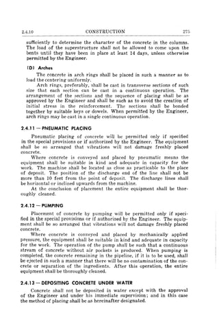 2.4.10 CONSTRUCTION 275
sufficiently to determine the character of the concrete in the columns.
The load of the superstructure shall not be allowed to come upon the
bents until they have been in place at least 14 days, unless otherwise
permitted by the Engineer.
(0) Arches
The concrete in arch rings shall be placed in such a manner as to
load the centering uniformly.
Arch rings, preferably, shall be cast in transverse sections of such
size that each section can be cast in a continuous operation. The
arrangement of the sections and the sequence of placing shall be as
approved by the Engineer and shall be such as to avoid the creation of
initial stress in the reinforcement. The sections shall be bonded
together by suitable keys or dowels. When permitted by the Engineer,
arch rings may be cast in a single continuous operation.
2.4.11 - PNEUMATIC PLACING
Pneumatic placing of concrete will be permitted only if specified
in the special provisions or if authorized by the Engineer. The equipment
shall be so arranged that vibrations will not damage freshly placed
concrete.
Where concrete is conveyed and placed by pneumatic means the
equipment shall be suitable in kind and adequate in capacity for the
work. The machine shall be located as close as practicable to the place
of deposit. The position of the discharge end of the line shall not be
more than 10 feet from the point of deposit. The discharge lines shall
be horizontal or inclined upwards from the machine.
At the conclusion of placement the entire equipment shall be thor-
oughly cleaned.
2.4.12 - PUMPING
Placement of concrete by pumping will be permitted only if speci-
fied in the special provisions or if authorized by the Engineer. The equip-
ment shall be so arranged that vibrations will not damage freshly placed
concrete.
Where concrete is conveyed and placed by mechanically applied
pressure, the equipment shall be suitable in kind and adequate in capacity
for the work. The operation of the pump shall be such that a continuous
stream of concrete without air pockets is produced. When pumping is
completed, the concrete remaining in the pipeline, if it is to be used, shall
be ejected in such a manner that there will be no contamination of the con-
crete or separation of the ingredients. After this operation, the entire
equipment shall be thoroughly cleaned.
2.4.13 - DEPOSITING CONCRETE UNDER WATER
Concrete shall not be deposited in water except with the approval
of the Engineer and under his immediate supervision; and in this case
the method of placing shall be as hereinafter designated.
 