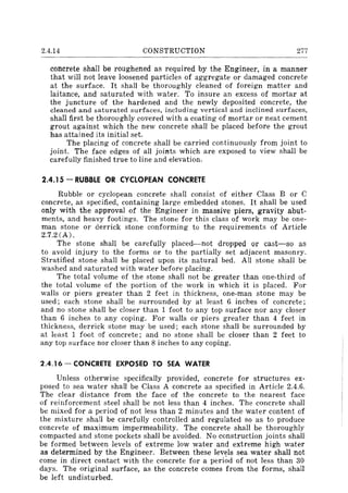 2.4.14 CONSTRUCTION 277
concrete shall be roughened as required by the Engineer, in a manner
that will not leave loosened particles of aggregate or damaged concrete
at the surface. It shall be thoroughly cleaned of foreign matter and
laitance, and saturated with water. To insure an excess of mortar at
the juncture of the hardened and the newly deposited concrete, the
cleaned and saturated surfaces, including vertical and inclined surfaces,
shall first be thoroughly covered with a coating of mortar or neat cement
grout against which the new concrete shall be placed before the grout
has attained its initial set.
The placing of concrete shall be carried continuously from joint to
joint. The face edges of all joints which are exposed to view shall be
carefully finished true to line and elevation.
2.4.15 - RUBBLE OR CYCLOPEAN CONCRETE
Rubble or cyclopean concrete shall consist of either Class B or C
concrete, as specified, containing large embedded stones. It shall be used
only with the approval of the Engineer in massive piers, gravity abut-
ments, and heavy footings. The stone for this class of work may be one-
man stone or derrick stone conforming to the requirements of Article
2.7.2 (A).
The stone shall be carefully placed-not dropped or cast-so as
to avoid injury to the forms or to the partially set adjacent masonry.
Stratified stone shall be placed upon its natural bed. All stone shall be
washed and saturated with water before placing.
The total volume of the stone shall not be greater than one-third of
the total volume of the portion of the work in which it is placed. For
walls or piers greater than 2 feet in thickness. one-man stone may be
used; each stone shall be surrounded by at least 6 inches of concrete;
and no stone shall be closer than 1 foot to any top surface nor any closer
than 6 inches to any coping. For walls or piers greater than 4 feet in
thickness. derrick stone may be used; each stone shall be surrounded by
at least 1 foot of concrete; and no stone shall be closer than 2 feet to
any top surface nor closer than 8 inches to any coping.
2.4.16 - CONCRETE EXPOSED TO SEA WATER
Unless otherwise specifically provided, concrete for structures ex-
posed to sea water shall be Class A concrete as specified in Article 2.4.6.
The clear distance from the face of the concrete to the nearest face
of reinforcement steel shall be not less than 4 inches. The concrete shall
be mixed for a period of not less than 2 minutes and the water content of
the mixture shall be carefully controlled and regulated so as to produce
concrete of maximum impermeability. The concrete shall be thoroughly
compacted and stone pockets shall be avoided. No construction joints shall
be formed between levels of extreme low water and extreme high water
as determined by the Engineer. Between these levels sea water shall not
come in direct contact with the concrete for a period of not less than 30
days. The original surface, as the concrete comes from the forms, shall
be left undisturbed.
 