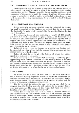 278 HIGHWAY J:H~lVl:r.r.."
2.4.17 - CONCRETE EXPOSED TO ALKALI SOILS OR ALKALI WATER
Where concrete may be exposed to the action of alkaline waters or
soils, spe<.:ial care shaH be taken to place it in accordance with placing
specifications herein. Whenever possible, placing shall be continuous until
completion of the section or until the concrete is at least 18 inches above
ground or water level. Alkaline waters or soils shall be kept from contact
with the concrete during placement and for a period of at least 72 hours
thereafter.
2.4.18 - FALSEWORK AND CENTERING
Unless otherwise provided, detailed plans for falsework or center-
ing shall be supplied to the Engineer on request, but, in no case shall
the Contractor be relieved of responsibility for results obtained by the
use of these plans.
For designing falsework and centering, a weight of 150 pounds
per cubic foot shall be assumed for green concrete. All falsework shall
be designed and constructed to provide the necessary rigidity and to
support the loads without appreciable settlement or deformation. The
Engineer may require the Contractor to employ screw jacks or hard-
wood wedges to take up any settlement in the formwork either before
or during the placing of concrete.
Falsework which cannot be founded on a satisfactory footing shall
be supported on piling which shall be spaced, driven and removed in a
manner approved by the Engineer.
Falsework shall be set to give the finished structure the camber
specified or indicated on the plans.
Arch centering shall be constructed according to centering plans
approved by the Engineer. Provision shall be made by means of suitable
wedges, sand boxes or other device for the gradual lowering of centers,
and rendering the arch self-supporting. When directed, centering shall be
placed upon approved jacks in order to take up and correct any slight
settlement which may occur after the placing of masonry has begun.
2.4.19 - FORMS
All forms shaH be of wood or metal and shall be built mortartight
and of sufficient rigidity to prevent distortion due to the pressure of the
concrete and other loads incident to the construction operations. Forms
shall be constructed and maintained so as to prevent warping and the
opening of joints due to shrinkage of the lumber.
The forms shall be substantial and unyielding and shall be so
designed that the finished concrete will conform to the proper dimen-
sions and contours. The design of the forms shall take into account
the effect of vibration of concrete as it is placed.
Forms for exposed surfaces shall be made of dressed lumber of
uniform thickness, with or without a form liner of an approved type, and
shall be mortartight. Forms shall be filleted at all sharp corners and shall
be given a bevel or draft in the case of all projections, such as girders
and copings, to insure easy removal.
 