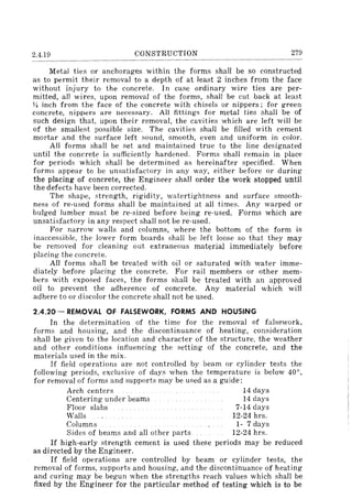 2.4.19 CONSTRUCTION 279
Metal ties or anchorages within the forms shall be so constructed
as to permit their removal to a depth of at least 2 inches from the face
without injury to the concrete. In case ordinary wire ties are per-
mitted, all wires, upon removal of the forms, shall be cut back at least
Y4 inch from the face of the concrete with chisels or nippers; for green
concrete, nippers are necessary. All fittings for metal ties shall be of
such design that, upon their removal, the cavities which are left will be
of the smallest possible size. The cavities shall be filled with cement
mortar and the surface left sound, smooth, even and uniform in color.
All forms shall be set and maintained true to the line designated
until the concrete is sufficiently hardened. Forms shall remain in place
for periods which shall be determined as hereinafter specified. When
forms appear to be unsatisfactory in any way, either before or during
the placing of concrete, the Engineer shall order the work stopped until
the defects have been corrected.
The shape, ~trength, rigidity, watertightness and surface smooth-
ness of re-used forms shall be maintained at all times. Any warped or
bulged lumber must be re-sized before being re-used. Forms which are
unsatisfactory in any respect shall not be re-used.
For narrow walls and columns, where the bottom of the form is
inaccessible, the lower form boards shall be left loose so that they may
be removed for cleaning out extraneous material immediately before
placing the concrete.
All forms shall be treated with oil or saturated with water imme-
diately before placing the concrete. For rail members or other mem-
bers with exposed faces, the forms shall be treated with an approved
oil to prevent the adherence of concrete. Any material which will
adhere to or discolor the concrete shall not be used.
2.4.20 - REMOVAL OF FALSEWORK, FORMS AND HOUSING
In the determination of the time for the removal of falsework,
forms and housing, and the discontinuance of heating, consideration
shall be given to the location and'character of the structure, the weather
and other conditions influencing the setting of the concrete, and the
materials used in the mix.
If field operations are not controlled by beam or cylinder tests the
following periods, exclusive of days when the temperature is below 40°,
for removal of forms and supports may be used as a guide:
Arch centers 14 days
Centering under beams 14 days
Floor slabs 7-14 days
Walls 12-24 hrs.
Columns 1- 7 days
Sides of beams and all other parts 12-24 hrs.
If high-early strength cement is used these periods may be reduced
as directed by the Engineer.
If field operations are controlled by beam or cylinder tests, the
removal of forms, supports and housing, and the discontinuance of heating
and curing may be begun when the strengths reach values which shall be
fixed by the Engineer for the particular method of testing which is to be
 