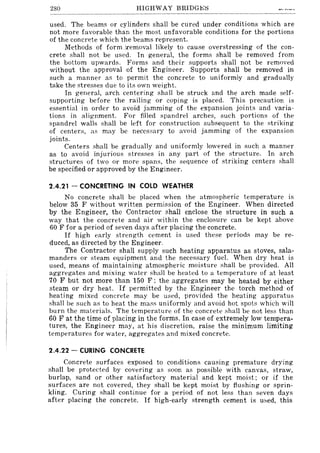280 HIGHWAY BRIDGJ;.;I:)
used. The beams or cylinders shall be cured under conditions which are
not more favorable than the most unfavorable conditions for the portions
of the concrete which the beams represent.
Methods of form .lremoval likely to cause overstressing of the con-
crete shall not be used. In general, the forms shall be removed from
the bottom upwards. Forms and their supports shall not be removed
without the approval of the Engineer. Supports shall be removed in
such a manner as to permit the concrete to uniformly and gradually
take the stresses due to its own weight.
In general, arch centering shall be struck and the arch made self-
supporting before the railing or coping is placed. This precaution is
essential in order to avoid jamming of the expansion joints and varia-
tions in alignment. For filled spandrel arches, such portions of the
spandrel walls shall be left for construction subsequent to the striking
of centers, as may be necessary to avoid jamming of the expansion
joints.
Centers shall be gradually and uniformly lowered in such a manner
as to avoid injurious stresses in any part of the structure. In arch
structures of two or more spans, the sequence of striking centers shall
be specified or approved by the Engineer.
2.4.21 - CONCRETING IN COLD WEATHER
No concrete shall be placed when the atmospheric temperature is
below 35 F without written permission of the Engineer. When directed
by the Engineer, the Contractor shall enclose the structure in such a
way that the concrete and air within the enclosure can be kept above
60 F for a period of seven days after placing the concrete.
If high early strength cement is used these periods may be re-
duced, as directed by the Engineer.
The Contractor shall supply such heating apparatus as stoves, sala-
manders or steam equipment and the necessary fuel. When dry heat is
used, means of maintaining atmospheric moisture shall be provided. All
aggregates and mixing watcr shall be heated to a temperature of at least
70 F but not more than 150 F; the aggregates may be heated by either
steam or dry heat. If permitted by the Engineer the torch method of
heating mixed concrete may be used, provided the heating apparatus
shall be such as to heat the mass uniformly and avoid hot spots which will
burn the materials. The temperature of the concrete shall be not less than
60 F at the time of placing in the forms. In case of extremely low tempera-
tures, the Engineer may, at his discretion, raise the minimum limiting
temperatures for water, aggregates and mixed concrete.
2.4.22 - CURING CONCRETE
Concrete surfaces exposed to conditions causing premature drying
shall be protected by covering as soon as possible with canvas, straw,
burlap, sand or other satisfactory material and kept moist; or if the
surfaces are not covered, they shall be kept moist by flushing or sprin-
kling. Curing shall continue for a period of not less than seven days
after placing the concrete. If high-early strength cement is u:"ed, this
 