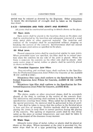 2.4.22 CONSTRUCTION 281
period may be reduced as directed by the Engineer. Other precautions
to insure the development of strength shall be taken as the Engineer
may direct.
2.4.23 - EXPANSION AND FIXED JOINTS AND BEARINGS
All joints shall be constructed according to details shown on the plans.
(A) Open Joints
Open joints shall be placed in the locations shown on the plans and
shall be constructed by the insertion and subsequent removal of a wood
strip, metal plate or other approved material. The insertion and
removal of the template shall be accomplished without chipping or
breaking the corners of the concrete. Reinforcement shall not extend
across an open joint unless so specified on the plans.
(B) Filled Joints
Poured expansion joints shall be constructed similar to open joints.
When premolded types are specified, the filler shall be in correct posi-
tion when the concrete on one side of the joint is placed. When the
form is removed, the concrete on the other side shall be placed. Ade-
quate water stops of metal, rubber or plastic shall be carefully placed
as shown on the plans.
(C I Premolded Expansion Joint Fillers
Non-ext ruding and resilient types shall conform to the Specifica-
tion for Preformed Expansion Joint Fillers for Concrete of the AASHO
M 153 (ASTM D 1752).
Bituminous fiber types shall conform to the Specification for Pre-
formed Expansion Joint Fillers for Concrete, AASHO M 153 (ASTM
D1752).
Bituminous type filler shall conform to the Specification for Pre-
formed Expansion Joint Filler for Concrete, AASHO M 33.
(D) Steel Joints
The plates, angles or other structural shapes shall be accurately
shaped, at the shop, to conform to the section of the concrete floor.
The fabrication and painting shall conform to the requirements of the
specifications covering those items. When called for on the plans or in
the special provisions, the material shall be galvanized in lieu of paint-
ing. Care shall be taken to insure that the surface in the finished plane
is true and free of warping. Positive methods shall be employed in
placing the joints to keep them in correct position during the placing
of the concrete. The opening at expansion joints shall be that desig-
nated on the plans at normal temperature, and care shall be taken to
avoid impairment of the clearance in any manner.
(EJ Water Stops
Adequate water stops of metal, rubber or plastic shall be placed as
shown on the plans. Where movement at the joint is provided for, the
water stops shall be of a type permitting such movement without
 