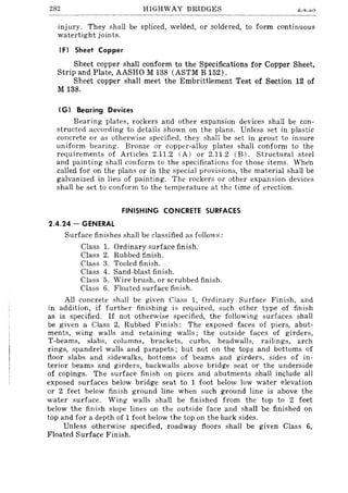 282 HIGHWAY BRIDGES
lllJury. They shall be spliced, welded, or soldered, to form continuous
watertight joints.
IF) Sheet Copper
Sheet copper shall conform to the Specifications for Copper Sheet,
Strip and Plate, AASHO M 138 (ASTM B 152).
Sheet copper shall meet the Embrittlement Test of Section 12 of
M 138.
I G) Bearing Devices
Bearing plate~, rockers and other expansion devices shall be con-
structed according to details shown on the plans. Unless set in plastic
concrete or as otherwise specified, they shall be set in grout to insure
uniform bearing. Bronze or copper-alloy plates shall conform to the
requirements of Articles 2.11.2 (A) or 2.11.2 (B). Structural steel
and painting shall conform to the specifications for those items. Whe·n
called for on the plans or in the special provisions, the material shall be
galvanized in lieu of painting. The rockers or other expansion devices
shall be set to conform to the temperature at the time of erection.
FINISHING CONCRETE SURFACES
2.4.24 - GENERAL
Surface finishes shall be classified as follows:
Class 1. Ordinary surface finish.
Class 2. Rubbed finish.
Class 3. Tooled finish.
Class 4. Sand-blast finish.
Class 5. Wire brush, or scrubbed finish.
Class 6. Floated surface finish.
All concrete shall be given Class 1, Ordinary Surface Finish, and
in addition, if further finishing is required, such other type of finish
as is specified. If not otherwise specified, the following surfaces shall
be given a Class 2, Rubbed Finish: The exposed faces of piers, abut-
ments, wing walls and retaining walls; the outside faces of girders,
T-beams, slabs, columns, brackets, curbs, headwalls, railings, arch
rings, spandrel walls and parapets; but not on the tops and bottoms of
floor slabs and sidewalks, bottoms of beams and girders, sides of in-
terior beams and girders, backwal1s above bridge seat or the underside
of copings. The surface finish on piers and abutments shall include all
exposed surfaces below bridge seat to 1 foot below. low water elevation
or 2 feet below finish ground line when such ground line is above the
water surface. Wing walls shall be finished from the top to 2 feet
below the finish slope lines on the outside face and shall be finished on
top and for a depth of 1 foot below the top on the back sides.
Unless otherwise specified, roadway floors shall be given Class 6,
Floated Surface Finish.
 