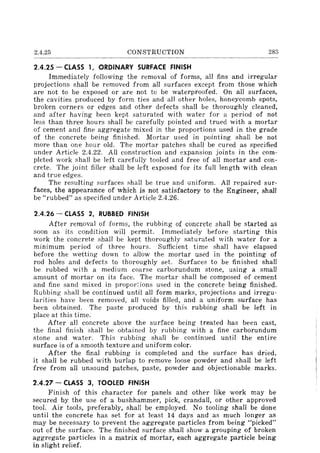 2.4.25 CONSTRUCTION 283
2.4.25 - CLASS 1, ORDINARY SURFACE FINISH
Immediately following the removal of forms, all fins and irregular
projections shall be removed from all surfaces except from those which
are not to be exposed or are not to be waterproofed. On all surfaces,
the cavities produced by form ties and all other holes, honeycomb spots,
broken corners or edges and other defects shall be thoroughly cleaned,
and after having been kept saturated with water for a period of not
less than three hours shall be carefully pointed and trued with a mortar
of cement and fine aggregate mixed in the proportions used in the grade
of the concrete being finished. Mortar used in pointing shall be not
more than one hour old. The mortar patches shall be cured as specified
under Article 2.4.22. All construction and expansion joints in the com-
pleted work shall be left carefully tooled and free of all mortar and con-
crete. The joint filler shall be left exposed for its fulI length with clean
and true edges.
The resulting surfaces shall be true and uniform. All repaired sur-
faces, the appearance of which is not satisfactory to the Engineer, shall
be "rubbed" as specified under Article 2.4.26.
2.4.26 - CLASS 2, RUBBED FINISH
After removal of forms, the rubbing of concrete shall be started as
soon as its condition will permit. Immediately before starting this
work the concrete shall be kept thoroughly saturated with water for a
minimum period of three hours. Sufficient time shall have elapsed
before the wetting down to allow the mortar used in the pointing of
rod holes and defects to thoroughly set. Surfaces to be finished shall
be rubbed with a medium coarse carborundum stone, using a small
amount of mortar on its face. The mortar shall be composed of cement
and fine sand mixed in propor~ions used in the concrete being finished.
Rubbing shall be continued until all form marks, projections and irregu-
larities have been removed, all voids filled, and a uniform surface has
been obtained. The paste produced by this rubbing shall be left in
place at this time.
After all concrete above the surface being treated has been cast,
the final finish shall be obtained by rubbing with a fine carborundum
stone and water. This rubbing shall be continued until the entire
surface is of a smooth texture and uniform color.
After the final rubbing is completed and the surface has dried,
it shall be rubbed with burlap to remove loose powder and shall be left
free from all unsound patches, paste, powder and objectionable marks.
2.4.27 - CLASS 3, TOOLED FINISH
Finish of this character for panels and other like work may be
secured by the use of a bushhammer, pick, crandall, or other approved
tool. Air tools, preferably, shall be employed. No tooling shall be done
until the concrete has set for at least 14 days and as much longer as
may be necessary to prevent the aggregate particles from being "picked"
out of the surface. The finished surface shall show a grouping of broken
aggregate particles in a matrix of mortar, each aggregate particle being
in slight relief.
 