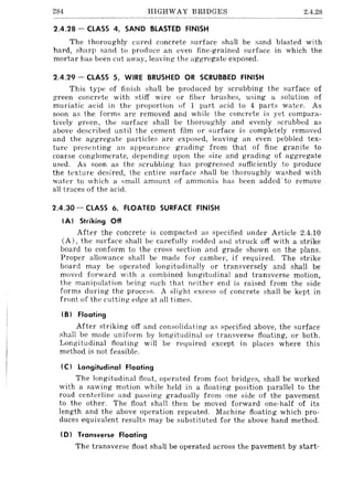 284 HIGHWAY BRIDGES 2.4.28
2.4.28 - CLASS 4, SAND BLASTED FINISH
The thoroughly cured concrete surface shall be sand blasted with
hard, sharp sand to produce an even fine-grained surface in which the
mortar has been cut away, leaving the aggregate exposed.
2.4.29 - CLASS 5, WIRE BRUSHED OR SCRUBBED FINISH
This type of finish shal! be produced by scrubbing the surface of
green concrete with stiff wire or fiber brushes, using a solution of
muriatic acid in the proportion of 1 part acid to 4 parts water. As
soon as the forms are removed and while the concrete is yet compara-
tively green, the surface shall be thoroughly and evenly scrubbed as
above described until the cement film or surface is completely removed
and the aggregate particles are exposed, leaving an even pebbled tex-
ture presenting an appearance grading from that of fine granite to
coarse conglomerate, depending upon the size and grading of aggregate
used. As soon as the scrubbing has progressed sufficiently to produce
the texture desired, the entire surface shall be thoroughly washed with
water to which a small amount of ammonia has been added' to remove
all traces of the acid.
2.4.30 - CLASS 6, FLOATED SURFACE FINISH
(AI Striking Off
After the concrete is compacted as specified under Article 2.4.10
(A), the surface shall be carefully rodded and struck off with a strike
board to conform to the cross section and grade shown on the plans.
Proper allowance shall be made for camber, if required. The strike
board may be operated longitudinally or transversely and shall be
moved forward with it combined longitudinal and transverse motion,
the manipulation being such that neither end is raised from the side
forms during the process. A slight excess of concrete shall be kept in
front of the cutting edge at all times.
(B I Floating
After striking off and consolidating as specified above, the surface
shall be made uniform by longitudinal or transverse floating, or both.
Longitudinal floating will be required except in places where this
method is not feasible.
(C I longitudinal Floating
The longitudinal float, operated from foot bridges, shall be worked
with a sawing motion while held in a floating position parallel to the
road centerline and passing gradually from one side of the pavement
to the other. The float shall then be moved forward one-half of its
length and the above operation repeated. Machine floating which pro-
duces equivalent results may be substituted for the above hand method.
(D I Transverse floating
The transverse float shall be operated across the pavement by start-
 