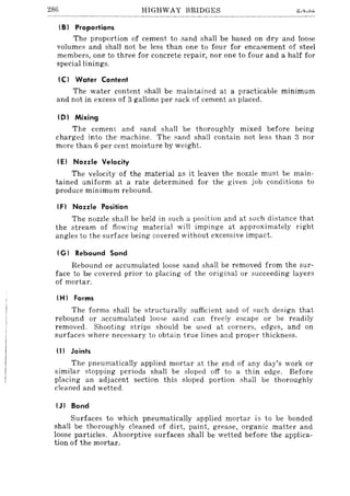 286 HIGHWAY BRIDGES
I B) Proportions
The proportion of cement to sand shall be based on dry and loose
volumes and shall not be less than one to four for encasement of steel
members, one to three for concrete repair, nor one to four and a half for
special linings.
Ie) Water Content
The water content shall be maintained at a practicable minimum
and not in excess of 3 gallons per sack of cement as placed.
10) Mixing
The cemem and sand shall be thoroughly mixed before being
charged into the machine. The sand shall contain not less than 3 nor
more than 6 per cent moisture by weight.
IE) Nozzle Velocity
The velocity of the material as it leaves the nozzle must be main-
tained uniform at a rate determined for the given job conditions to
produce minimum rebound.
IF) Nozzle Position
The nozzle shall be held in such a position and at sLlch distance that
the stream of flowing material will impinge at approximately right
angles to the surface being covered without excessive impact.
( G) Rebound Sand
Rebound or accumulated loose sand shall be removed from the sur-
face to be covered prior to placing of the original or succeeding layers
of mortar.
(H) Forms
The forms shall be structurally sufficient and of such design that
rebound or accumulated loose sand can freely escape or be readily
removed. Shooting strips should be used at corners, edges, and on
surfaces where necessary to obtain true lines and proper thickness.
(II Joints
The pneumatically applied mortar at the end of any day's work or
similar stopping periods shall be sloped off to a thin edge. Before
placing an adjacent section this sloped portion shall be thoroughly
cleaned and wetted.
(J) Bond
Surfaces to which pneumatically applied mortar is to be bonded
shall be thoroughly cleaned of dirt, paint, grease, organic matter and
loose particles. Absorptive surfaces shall be wetted before the applica-
tion of the mortar.
 