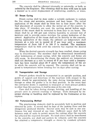 288 HiGHWAY J::51tllJuJ:,,:,
The concrete shall be vibrated internally or externally, or both, as
ordered by the Engineer. The vibrating shall be done with care in such
a manner as to avoid displacement of reinforcing, conduits, or wires.
IE) Steam Curing
Steam curing shall be done under a suitable enclosure to contain
the live steam and minimize moisture and heat losses. The initial
application of the steam shaH be from two to fou'r hours after the
final placement of concrete to allow the initial set of the concrete to
take place. If retarders are used, the waiting period before appli-
cation of the steam shall be increased to from four to six hours. The
steam shall be at 100 per cent relative humidity to prevent loss of
moisture and to provide excess moisture for proper hydration of the
cement. Application of the steam shall not be directly on the concrete.
During application of the steam, the ambient c.:ir temperature shall
increase at a rate not to exceed 40 F per hour until a maximum
temperature of from 140 F to 160 F is reached. The maximum
temperature shall be held until the concrete has reached the desired
strength.
When the desired concrete strength has been reached, steam curing
may be discontinued. The members shall be detensioned immediately
after termination of steam curing, while the concrete and forms are
still warm. In discontinuing the steam, the ambient air temperature
shall not decrease at a rate to exceed 40 F per hour until a tempera-
ture has been reached about 20 F above the temperature of the air
to which the concrete will be exposed. The concrete shaH not be ex-
posed to temperatures below freezing for fiix days after casting.
IF) Transportation and Storage
Precast girders fihould be transported in an upright position, and
points of support and directions of the reactions with respect to the
girder should be approximately the same during transportation and
storage as when the girder is in its final position. In the event that
the contractor deems it expedient to transport or store precast girders
in other than this position, it shall be done at his own risk.
Care shall be taken during storage, hoisting, and handling of the
precast units to prevent cracking or damage. Units damaged by im-
proper storing or handling shall be replaced by the Contractor at his
expense.
(G) Pretensioning Method
The prestressing elements shall be accurately held in position and
stressed by jacks. A record shall be kept of the jacking force and the
elongations produced thereby. Several unitfi may be cast in one con-
tinuous line and stressed at one time. Sufficient space shall be left
between ends of units to permit access for cutting after the concrete
hafi attained the required strength. No bond stress shall be transferred
to the concrete, nor shall end anchors be released, until the concrete
has attained a compresfiive strength as shown by standard cylinders
 