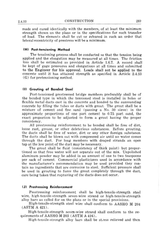 2.4.33 CONSTRUCTION 289
made and cured identically with the members, of at least the minimum
strength shown on the plans or in the specifications for such transfer
of load. The elements shall be cut or released in such an order that
lateral eccentricity of prestress will be a minimum.
(H) Post-tensioning Method
The tensioning process shall be conducted so that the tension being
applied and the elongation may be measured at all times. The friction
loss shall be estimated as provided in Article 1.6.7. A record shall
be kept of gage pressures and elongations at all times and submitted
to the Engineer for his approval. Loads shall not be applied to the
concrete until it has attained strength as specified in Article 2.4.33
(G) for pretensioning method.
(I) Grouting of Bonded Steel
Post-tensioned prestressed bridge members preferably shall be of
the bonded type in which the tensioned steel is installed in holes or
flexible metal ducts cast in the concrete and bonded to the surrounding
concrete by filling the tubes or ducts with grout. The grout shall be a
mixture of cement and fine sand (passing a No. 30 sieve) in the
approximate proportions of one part cement to 0.75 part sand, the
exact proportion to be adjusted to form a grout having the proper
consistency.
All prestressing reinforcement to be bonded shall be free of dirt,
loose rust, grease, or other deleterious substances. Before grouting,
the ducts shall be free of water, dirt or any other foreign substance.
The ducts shall be blown out with compressed air until no water comes
through the duct. For long members with draped strands an open
tap at the low point of the duct may be necessary.
The grout shall be fluid (consistency of thick paint) but propor-
tioned so that free water will not separate out of the mix. Unpolished
aluminum powder may be added in an amount of one to two teaspoons
per sack of cement. Commercial plasticizers used in accordance with
the manufacturer's recommendation may be used provided they con-
tain no ingredients that are corrosive to steel. Sufficient pressure shall
be used in grouting to force the grout completely through the duct,
care being taken that rupturing of the ducts does not occur.
(J) Prestressing Reinforcement
Prestressing reinforcement shall be high-tensile-strength steel
wire, high-tensile-strength seven-wire strand or high-tensile-strength
alloy bars as called for on the plans or in the special provisions.
High-tensile-strength steel wire shall conform to AASHO M 204
(ASTM A 421) .
High-tensile-strength seven-wire strand shall conform to the re-
quirements of AASHO M 203 (ASTM A 416).
High-tensile-strength alloy bars shall be st;ess relieved and then
 