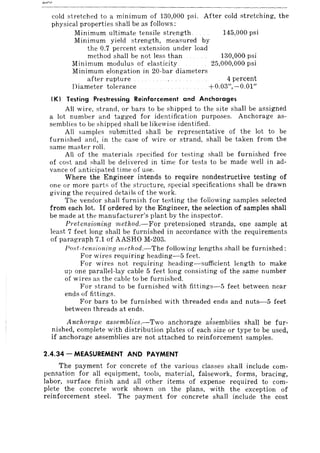 cold stretched to a minimum of 130,000 psi. After cold stretching, the
physical properties shall be as follows:
Minimum ultimate tensile strength
Minimum yield strength, measured by
the 0.7 percent extension under load
method shall be not less than
Minimum modulus of elasticity
Minimum elongation in 20-bar diameters
145,000 psi
130,000 psi
25,000,000 psi
after rupture
Diameter tolerance
4 percent
+0.03",-0.01"
(K) Testing Prestressing Reinforcement and Anchorages
Ali wire, strand, or bars to be shipped to the site shall be assigned
a lot number and tagged for identification purposes. Anchorage as-
semblies to be shipped shall be likewise identified.
All samples i-lubmitted shall be representative of the lot to be
furnished and, in the case of wire or strand, shall be taken from the
same master roll.
All of the materials specified for testing shall be furnished free
of cost and shall be delivered in time for tests to be made well in ad-
vance of anticipated time of use.
Where the Engineer intends to require nondestructive testing of
one or more parts of the structure, special specifications shall be drawn
giving the required details of the work.
The vendor shall furnish for testing the following samples selected
from each lot. If ordered by the Engineer, the selection of samples shall
be made at the manufacturer's plant by the inspector.
Pretensioning method.-For pretensioned strands, one sample at
least 7 feet long shall be furnished in accordance with the requirements
of paragraph 7.1 of AASHO M-203.
Post-tensioning ml'thod.-The following lengths shall be furnished:
For wires requiring heading-5 feet.
For wires not requiring heading-sufficient length to make
up one parallel-lay cable 5 feet long consisting of the same number
of wires as the cable to be furnished.
For strand to be furnished with fittings-5 feet between near
ends of fittings.
For bars to be furnished with threaded ends and nuts-5 feet
between threads at ends.
Anchorage assemblies.-Two anchorage assemblies shall be fur-
nished, complete with distribution plates of each size or type to be used,
if anchorage assemblies are not attached to reinforcement samples.
2.4.34 - MEASUREMENT AND PAYMENT
The payment for concrete of the various classes shall include com-
pensation for all equipment, tools, material, falsework, forms, bracing,
labor, surface finish and all other items of expense required to com-
plete the concrete work shown on the plans, with the exception of
reinforcement steel. The payment for concrete shall include the cost
 