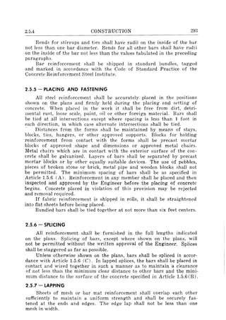 2.5.4 CONSTRUCTION 293
Bends for stirrups and ties shall have radii on the inside of the bar
not less than one bar diameter. Bends for all other bars shall have radii
on the inside of the bar not less than the values tabulated in the preceding
paragraphs.
Bar reinforcement shall be shipped in standard bundles. tagged
and marked in accordance with the Code of Standard Practice of the
Concrete Reinforcement Steel Institute.
2.5.5 - PLACING AND FASTENING
All steel reinforcement shall be accurately placed in the positions
shown on the plans and firmly held during the placing and setting of
concrete. When placed in the work it shall be free from dirt, detri-
mental rust, loose scale, paint, oil or other foreign material. Bars shall
be tied at all intersections except where spacing is less than 1 foot in
each direction, in which case alternate intersections shall be tied.
. Distances from the forms shall be maintained by means of stays,
blocks, ties, hangers, or other approved supports. Blocks for holding
reinforcement from contact with the forms shall be precast mortar
blocks of approved shape and dimensions or approved metal chairs.
Metal chairs which are in contact with the exterior surface of the con-
crete shall be galvanized. Layers of bars shall be separated by precast
mortar blocks or by other equally suitable devices. The use of pebbles,
pieces of broken stone or brick, metal pipe and wooden blocks shall not
be permitted. The minimum spacing of bars shall be as specified in
Article 1.5.6 (A). Reinforcement in any member shall be placed and then
inspected and approved by the Engineer before the placing of concrete
begins. Concrete placed in violation of this provision may be rejected
and removal required.
If fabric reinforcement is shipped in rolls, it shall be straightened
into flat sheets before being placed.
Bundled bars shall be tied together at not more than six feet centers.
2.5.6 - SPLICING
All reinforcement shall be furnished in the full lengths indicated
on the plans. Splicing of bars, except where shown on the plans, will
not be permitted without the written approval of the Engineer. Splices
shall be staggered as far as possible.
Unless otherwise shown on the plans, bars shall be spliced in accor-
dance with Article 1.5.6 (C). In lapped splices, the bars shall be placed in
contact and wired together in such a manner as to maintain a clearance
of not less than the minimum clear distance to other bars and the mini-
mum distance to the surface of the concrete specified in Article 1.5.6 (B).
2.5.7 - LAPPING
Sheets of mesh or bar mat reinforcement shall overlap each other
sufficiently to maintain a uniform strength and shall be securely fas-
tened at the ends and edges. The edge lap shall not be less than one
mesh in width.
 