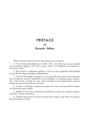 PREFACE
to
Eleventh Edition
Major changes and revisions to this edition are as follows:
1. The Interim Specifications of 1970, 1971, and 1972, have been adopted
and included, together with twelve items which were balloted and adopted in
November 1972.
2. The section on Railings (Article 1.1.9) has been expanded and modified
to provide for improved safety performance.
3. Load Factor design concepts are now permitted for both structural steel
and reinforced concrete structures as an alternate to existing design criteria.
This load factor concept has also been included in the prestressed concrete
design provisions for ultimate strength.
4. Section 7 of Design contains provisions for heat curving and for design
of orthotropic deck bridges.
5. Section 10 has been extensively modified to provide new design require-
ments for Timber structures.
6. Updated provisions for Steel Tunnel Liner Plates and Slope Protection
have also been included.
 