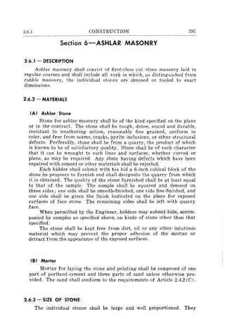 2.6.1 CONSTRUCTION 295
Section 6-ASHLAR MASONRY
2.6.1 - DESCRIPTION
Ashlar masonry shall consist of first-class cut stone masonry laid in
regular courses and shall include all york in which, as distinguished from
rubble masonry, the individual stoles are dressed or tooled to exact
dimensions.
2.6.2 - MATERIALS
IA) Ashlar Stone
Stone for ashlar masonry shall be of the kind specified on the plans
or in the contract. The stone shall be tough, dense, sound and durable,
resistant to weathering action, reasonably fine grained, uniform in
color, and free from seams, cracks, pyrite inclusions, or other structural
defects. Preferably, stone shall be from a quarry, the product of which
is known to be of satisfactory quality. Stone shall be of such character
that it can be wrought to such lines and surfaces, whether curved or
plane, as may be required. Any stone having defects which have been
repaired with cement or other materials shall be rejected.
Each bidder shall submit with his bid a 6-inch cubical block of the
stone he proposes to furnish and shall designate the quarry from which
it is obtained. The quality of the stone furnished shall be at least equal
to that of the sample. The sample shall be squared and dressed on
three sides; one side shall be smooth-finished, one side fine-finished, and
one side shall be given the finish indicated on the plans for exposed
surfaces of face stone. The remaining sides shall be left with quarry
face.
When permitted by the Engineer, bidders may submit bids, accom-
panied by samples as specified above, on kinds of stone other than that
specified.
The stone shall be kept free from dirt, oil or any other injurious
material which may prevent the proper adhesion of the mortar or
detract from the appearance of the exposed surfaces.
(8) Mortar
Mortar for laying the stone and pointing shall be composed of one
part of portland cement and three parts of sand unless otherwise pro-
vided. The sand shall conform to the requirements of Article 2.4.2 (C).
2.6.3 - SIZE OF STONE
The individual stones shall be large and well proportioned. They
 